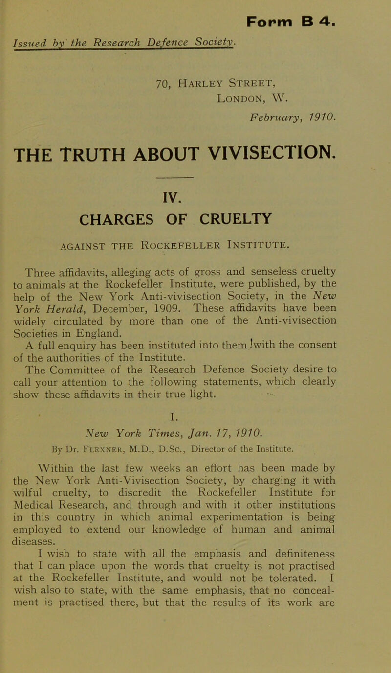 Issued by the Research Defence Society. 70, Harley Street, London, W. February, 1910. THE TRUTH ABOUT VIVISECTION. IV. CHARGES OF CRUELTY AGAINST THE ROCKEFELLER INSTITUTE. Three affidavits, alleging acts of gross and senseless cruelty to animals at the Rockefeller Institute, were published, by the help of the New York Anti-vivisection Society, in the New York Herald, December, 1909. These affidavits have been widely circulated by more than one of the Anti-vivisection Societies in England. A full enquiry has been instituted into them Iwith the consent of the authorities of the Institute. The Committee of the Research Defence Society desire to call your attention to the following statements, which clearly show these affidavits in their true light. I. New York Times, Jan. 17, 1910. By Dr. Flexner, M.D., D.Sc., Director of the Institute. Within the last few weeks an effort has been made by the New York Anti-Vivisection Society, by charging it with wilful cruelty, to discredit the Rockefeller Institute for Medical Research, and through and with it other institutions in this country in which animal experimentation is being employed to extend our knowledge of human and animal diseases. I wish to state with all the emphasis and definiteness that I can place upon the words that cruelty is not practised at the Rockefeller Institute, and would not be tolerated. I wish also to state, with the same emphasis, that no conceal- ment is practised there, but that the results of its work are