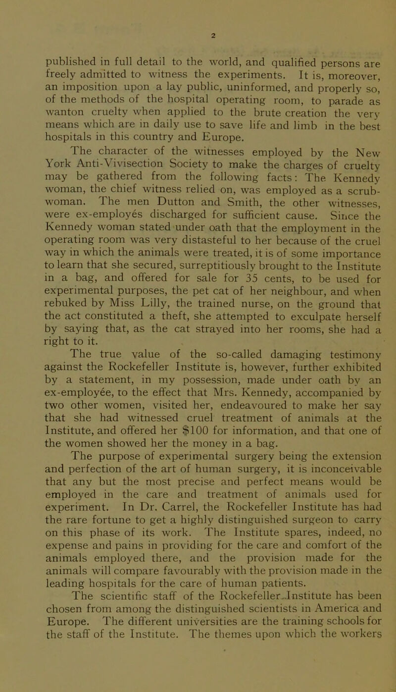 published in full detail to the world, and qualified persons are freely admitted to witness the experiments. It is, moreover, an imposition upon a lay public, uninformed, and properly so, of the methods of the hospital operating room, to parade as wanton cruelty when applied to the brute creation the very means which are in daily use to save life and limb in the best hospitals in this country and Europe. The character of the witnesses employed by the New York Anti-Vivisection Society to make the charges of cruelty may be gathered from the following facts: The Kennedy woman, the chief witness relied on, was employed as a scrub- woman. The men Dutton and Smith, the other witnesses, were ex-employes discharged for sufficient cause. Since the Kennedy woman stated under oath that the employment in the operating room was very distasteful to her because of the cruel way in which the animals were treated, it is of some importance to learn that she secured, surreptitiously brought to the Institute in a bag, and offered for sale for 35 cents, to be used for experimental purposes, the pet cat of her neighbour, and when rebuked by Miss Lilly, the trained nurse, on the ground that the act constituted a theft, she attempted to exculpate herself by saying that, as the cat strayed into her rooms, she had a right to it. The true value of the so-called damaging testimony against the Rockefeller Institute is, however, further exhibited by a statement, in my possession, made under oath by an ex-employee, to the effect that Mrs. Kennedy, accompanied by two other women, visited her, endeavoured to make her say that she had witnessed cruel treatment of animals at the Institute, and offered her §1100 for information, and that one of the women showed her the money in a bag. The purpose of experimental surgery being the extension and perfection of the art of human surgery, it is inconceivable that any but the most precise and perfect means would be employed in the care and treatment of animals used for experiment. In Dr. Carrel, the Rockefeller Institute has had the rare fortune to get a highly distinguished surgeon to carry on this phase of its work. The Institute spares, indeed, no expense and pains in providing for the care and comfort of the animals employed there, and the provision made for the animals will compare favourably with the provision made in the leading hospitals for the care of human patients. The scientific staff of the Rockefeller..Institute has been chosen from among the distinguished scientists in America and Europe. The different universities are the training schools for the staff of the Institute. The themes upon which the workers