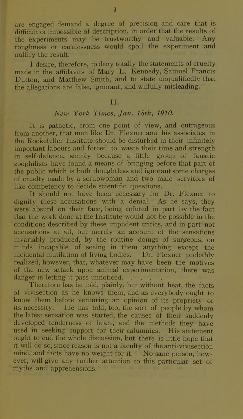 are engaged demand a degree of precision and care that is difficult or impossible of description, in order’ that the results of the experiments may be trustworthy and valuable. Any roughness or carelessness would spoil the experiment and nullify the result. I desire, therefore, to deny totally the statements of cruelty made in the affidavits of Mary L. Kennedy, Samuel Francis Dutton, and Matthew Smith, and to state unqualifiedly that the allegations are false, ignorant, and wilfully misleading. II. New York Times, Jan. 18th, 1910. It is pathetic, from one point of view, and outrageous from another, that men like Dr. Flexner and his associates in the Rockefeller Institute should be disturbed in their infinitely important labours and forced to waste their time and strength in self-defence, simply because a little group of fanatic zoophilists have found a means of bringing before that part of the public which is both thoughtless and ignorant some charges of cruelty made by a scrubwoman and two male servitors of like competency to decide scientific questions. It should not have been necessary for Dr. Flexner to dignify these accusations with a denial. As he says, they were absurd on their face, being refuted in part by the fact that the work done at the Institute would not be possible in the conditions described by these impudent critics, and in part not accusations at all, but merely an account of the sensations invariably produced, by the routine doings of surgeons, on minds incapable of seeing in them anything except the incidental mutilation of living bodies. Dr. Flexner probably realized, however, that, whatever may have been the motives of the new attack upon animal experimentation, there was danger in letting it pass unnoticed Therefore has he told, plainly, but without heat, the facts of vivisection as he knows them, and as everybody ought to know them before venturing an opinion of its propriety or its necessity. He has told, too, the sort of people by whom the latest sensation was started, the causes of their suddenly developed tenderness of heart, and the methods they have used in seeking support for their calumnies. His statement ought to end the whole discussion, but there is little hope that it will do so, since reason is not a faculty of the anti-vivisection mind, and facts have no weight for it. No sane person, how- ever, will give any further attention to this particular set of myths and apprehensions.