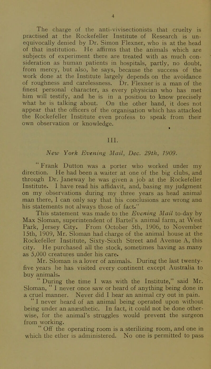 The charge of the anti-vivisectionists that cruelty is practised at the Rockefeller Institute of Research is un- equivocally denied by Dr. Simon Flexner, who is at the head of that institution. He affirms that the animals which are subjects of experiment there are treated with as much con- sideration as human patients in hospitals, partly, no doubt, from mercy, but also, he says, because the success of the work done at the Institute largely depends on the avoidance of roughness and carelessness. Dr. Flexner is a man of the finest personal character, as every physician who has met him will testify, and he is in a positiou to know precisely what he is talking about. On the other hand, it does not appear that the officers of the organisation which has attacked the Rockefeller Institute even profess to speak from their own observation or knowledge. t III. New York Evening Mail, Dec. 29th, 1909. “ Frank Dutton was a porter who worked under my direction. He had been a waiter at one of the big clubs, and through Dr. Janeway he was given a job at the Rockefeller Institute. I have read his affidavit, and, basing my judgment on my observations during my three years as head animal man there, I can only say that his conclusions are wrong ana his statements not always those of fact.” This statement was made to the Evening Mail to-day by Max Sloman, superintendent of Bartel’s animal farm, at West Park, Jersey City. From October 5th, 1906, to November 15th, 1909, Mr. Sloman had charge of the animal house at the Rockefeller Institute, Sixty-Sixth Street and Avenue A, this city. He purchased all the stock, sometimes having as many as 5,000 creatures under his care. Mr. Sloman is a lover of animals. During the last twenty- five years he has visited every continent except Australia to buy animals. “ During the time I was with the Institute,” said Mr. Sloman, “ I never once saw or heard of anything being done in a cruel manner. Never did I hear an animal cry out in pain. “ I never heard of an animal being operated upon without being under an anaesthetic. In fact, it could not be done other- wise, for the animal’s struggles Avould prevent the surgeon from working. “ Off the operating room is a sterilizing room, and one in which the ether is administered. No one is permitted to pass