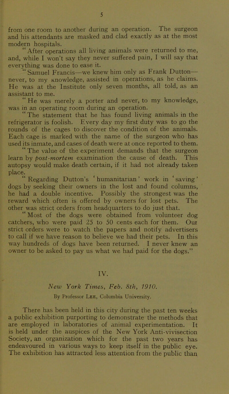 from one room to another during an operation. I he surgeon and his attendants are masked and clad exactly as at the most modern hospitals. “ After operations all living animals were returned to me, and, while I won’t say they never suffered pain, I will say that everything was done to ease it. “ Samuel Francis—we knew him only as Frank Dutton— never, to my Knowledge, assisted in operations, as he claims. He was at the Institute only seven months, all told, as an assistant to me. “ He was merely a porter and never, to my knowledge, was in an operating room during an operation. “ The statement that he has found living animals in the refrigerator is foolish. Every day my first duty was to go the rounds of the cages to discover the condition of the animals. Each cage is marked with the name of the surgeon who has used its inmate, and cases of death were at once reported to them. “ The value of the experiment demands that the surgeon learn by post-mortem examination the cause of death. This autopsy would make death certain, if it had not already taken place. “ Regarding Dutton’s ‘ humanitarian ’ work in ‘ saving ’ dogs by seeking their owners in the lost and found columns, he had a double incentive. Possibly the strongest was the reward which often is offered by owners for lost pets. The other was strict orders from headquarters to do just that. “ Most of the dogs were obtained from volunteer dog catchers, who were paid 25 to 50 cents each for them. Our strict orders were to watch the papers and notify advertisers to call if we have reason to believe we had their pets. In this way hundreds of dogs have been returned. I never knew an owner to be asked to pay us what we had paid for the dogs.” IV. New York Times, Feb. 8th, 1910. By Professor Lee, Columbia University. There has been held in this city during the past ten weeks a public exhibition purporting to demonstrate the methods that are employed in laboratories of animal experimentation. It is held under the auspices of the New York Anti-vivisection Society, an organization which for the past two years has endeavoured in various ways to keep itself in the public eye. The exhibition has attracted less attention from the public than