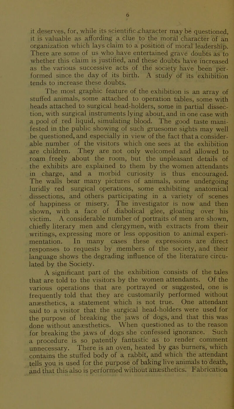 it deserves, for, while its scientificxharacter maybe questioned, it is valuable as affording a clue to the moral character of an organization which lays claim to a position of moral leadership. There are some of us who have entertained grave doubts as to whether this claim is justified, and these doubts have increased as the various successive acts of the society have been per- formed since the day of its birth. A study of its exhibition tends to increase these doubts. The most graphic feature of the exhibition is an array of stuffed animals, some attached to operation tables, some with heads attached to surgical head-holders, some in partial dissec- tion, with surgical instruments lying about, and in one case with a pool of red liquid, simulating blood. The good taste mani- fested in the public showing of such gruesome sights may well be questioned, and especially in view of the fact that a consider- able number of the visitors which one sees at the exhibition are children. They are not only welcomed and allowed to roam freely about the room, but the unpleasant details of the exhibits are explained to them by the women attendants in charge, and a morbid curiosity is thus encouraged. The walls bear many pictures of animals, some undergoing luridly red surgical operations, some exhibiting anatomical dissections, and others participating in a variety of scenes of happiness or misery. The investigator is now and then shown, with a face of diabolical glee, gloating over his victim. A considerable number of portraits of men are shown, chiefly literary men and clergymen, with extracts from their writings, expressing more or less opposition to animal experi- mentation. In many cases these expressions are direct responses to requests by members of the society, and their language shows the degrading influence of the literature circu- lated by the Society. A significant part of the exhibition consists of the tales that are told to the visitors by the women attendants. Of the various operations that are portrayed or suggested, one is frequently told that they are customarily performed without anaesthetics, a statement which is not true. One attendant said to a visitor that the surgical head-holders were used for the purpose of breaking the jaws of dogs, and that this was done without anaesthetics. When questioned as to the reason for breaking the jaws of dogs she confessed ignorance. Such a procedure is so patently fantastic as to render comment unnecessary. There is an oven, heated by gas burners, which contains the stuffed body of a rabbit, and which the attendant tells you is used for the purpose of baking live animals to death, and that this also is performed without anaesthetics. Fabrication
