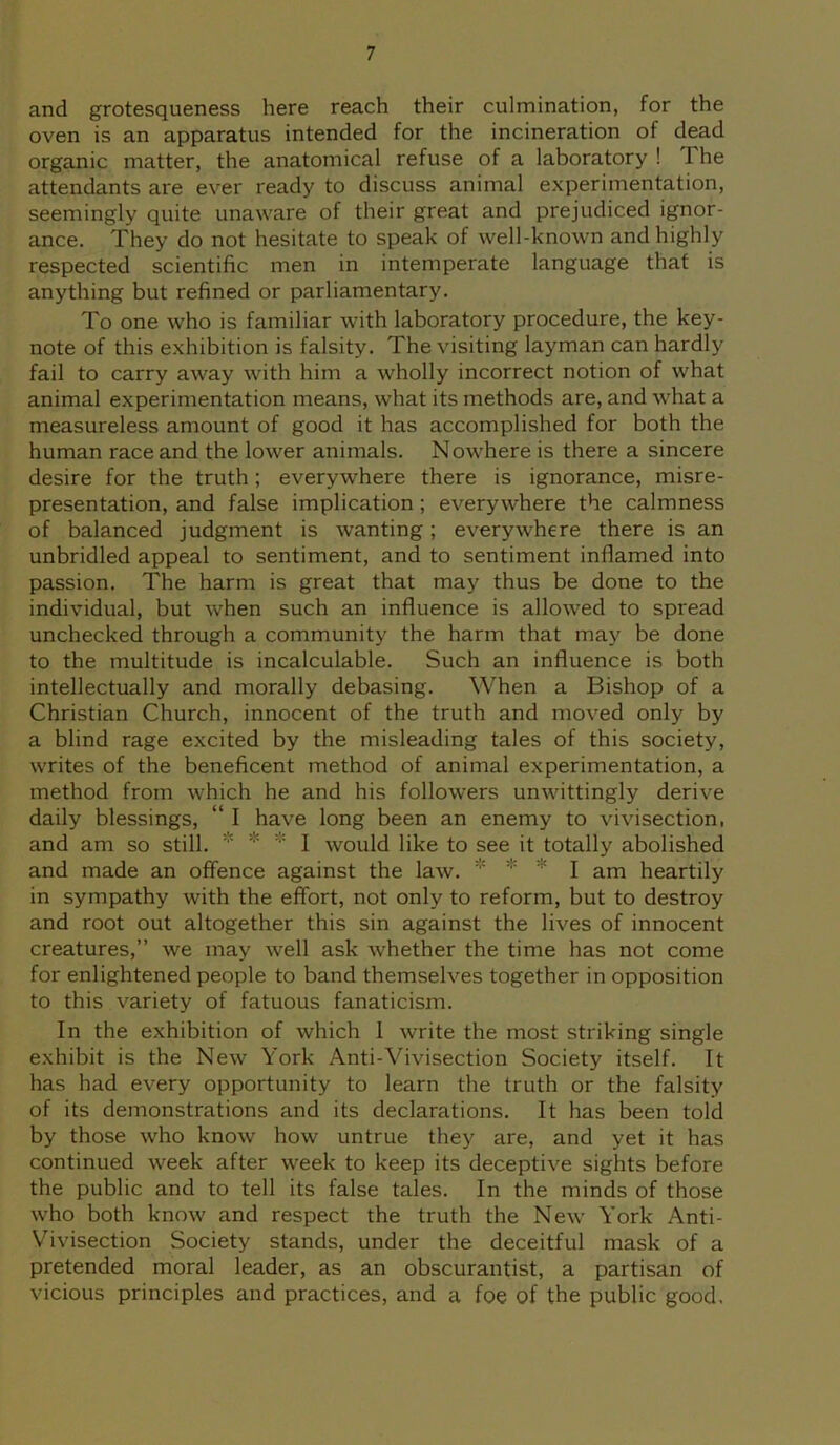and grotesqueness here reach their culmination, for the oven is an apparatus intended for the incineration of dead organic matter, the anatomical refuse of a laboratory ! The attendants are ever ready to discuss animal experimentation, seemingly quite unaware of their great and prejudiced ignor- ance. They do not hesitate to speak of well-known and highly respected scientific men in intemperate language that is anything but refined or parliamentary. To one who is familiar with laboratory procedure, the key- note of this exhibition is falsity. The visiting layman can hardly fail to carry away with him a wholly incorrect notion of what animal experimentation means, what its methods are, and what a measureless amount of good it has accomplished for both the human race and the lower animals. Nowhere is there a sincere desire for the truth; everywhere there is ignorance, misre- presentation, and false implication; everywhere the calmness of balanced judgment is wanting; everywhere there is an unbridled appeal to sentiment, and to sentiment inflamed into passion. The harm is great that may thus be done to the individual, but when such an influence is allowed to spread unchecked through a community the harm that may be done to the multitude is incalculable. Such an influence is both intellectually and morally debasing. When a Bishop of a Christian Church, innocent of the truth and moved only by a blind rage excited by the misleading tales of this society, writes of the beneficent method of animal experimentation, a method from which he and his followers unwittingly derive daily blessings, “ I have long been an enemy to vivisection, and am so still.  * I would like to see it totally abolished and made an offence against the law. I am heartily in sympathy with the effort, not only to reform, but to destroy and root out altogether this sin against the lives of innocent creatures,” we may well ask whether the time has not come for enlightened people to band themselves together in opposition to this variety of fatuous fanaticism. In the exhibition of which 1 write the most striking single exhibit is the New York Anti-Vivisection Society itself. It has had every opportunity to learn the truth or the falsity of its demonstrations and its declarations. It has been told by those who know how untrue they are, and yet it has continued week after week to keep its deceptive sights before the public and to tell its false tales. In the minds of those who both know and respect the truth the New York Anti- Vivisection Society stands, under the deceitful mask of a pretended moral leader, as an obscurantist, a partisan of vicious principles and practices, and a foe of the public good.