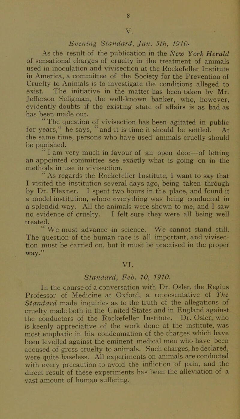 V. Evening Standard, Jan. 5th, 1910- As the result of the publication in the New York Herald of sensational charges of cruelty in the treatment of animals used in inoculation and vivisection at the Rockefeller Institute in America, a committee of the Society for the Prevention of Cruelty to Animals is to investigate the conditions alleged to exist. The initiative in the matter has been taken by Mr. Jefferson Seligman, the well-known banker, who, however, evidently doubts if the existing state of affairs is as bad as has been made out. “The question of vivisection has been agitated in public for years,” he says, “ and it is time it should be settled. At the same time, persons who have used animals cruelly should be punished. “ I am very much in favour of an open door—of letting an appointed committee see exactly what is going on in the methods in use in vivisection. “ As regards the Rockefeller Institute, I want to say that I visited the institution several days ago, being taken through by Dr. Flexner. I spent two hours in the place, and found it a model institution, where everything was being conducted in a splendid way. All the animals were shown to me, and I saw no evidence of cruelty. I felt sure they were all being well treated. “ We must advance in science. We cannot stand still. The question of the human race is all important, and vivisec- tion must be carried on. but it must be practised in the proper way.” VI. Standard, Feb. 10, 1910. In the course of a conversation with Dr. Osier, the Regius Professor of Medicine at Oxford, a representative of The Standard made inquiries as to the truth of the allegations of cruelty made both in the United States and in England against the conductors of the Rockefeller Institute. Dr. Osier, who is keenly appreciative of the work done at the institute, was most emphatic in his condemnation of the charges which have been levelled against the eminent medical men who have been accused of gross cruelty to animals. Such charges, he declared, were quite baseless. All experiments on animals are conducted with every precaution to avoid the infliction of pain, and the direct result of these experiments has been the alleviation of a vast amount of human suffering.