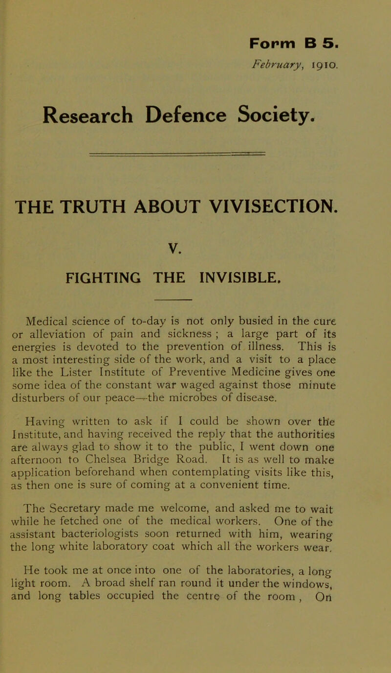 Form B 5. February, 1910. Research Defence Society. THE TRUTH ABOUT VIVISECTION. v. FIGHTING THE INVISIBLE. Medical science of to-day is not only busied in the cure or alleviation of pain and sickness ; a large part of its energies is devoted to the prevention of illness. This is a most interesting side of the work, and a visit to a place like the Lister Institute of Preventive Medicine gives one some idea of the constant war waged against those minute disturbers of our peace---the microbes of disease. Having written to ask if I could be shown over the Institute, and having received the reply that the authorities are always glad to show it to the public, I went down one afternoon to Chelsea Bridge Road. It is as well to make application beforehand when contemplating visits like this, as then one is sure of coming at a convenient time. The Secretary made me welcome, and asked me to wait while he fetched one of the medical workers. One of the assistant bacteriologists soon returned with him, wearing the long white laboratory coat which all the workers wear. He took me at once into one of the laboratories, a long light room. A broad shelf ran round it under the windows, and long tables occupied the centre of the room , On