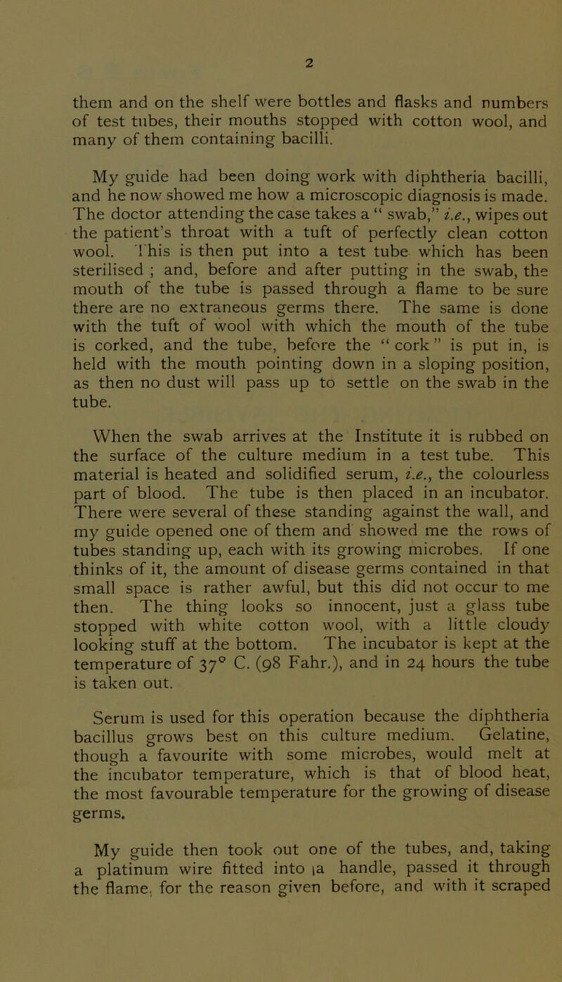 them and on the shelf were bottles and flasks and numbers of test tubes, their mouths stopped with cotton wool, and many of them containing bacilli. My guide had been doing work with diphtheria bacilli, and he now showed me how a microscopic diagnosis is made. The doctor attending the case takes a “ swab,” i.e.y wipes out the patient’s throat with a tuft of perfectly clean cotton wool. This is then put into a test tube which has been sterilised ; and, before and after putting in the swab, the mouth of the tube is passed through a flame to be sure there are no extraneous germs there. The same is done with the tuft of wool with which the mouth of the tube is corked, and the tube, before the “ cork ” is put in, is held with the mouth pointing down in a sloping position, as then no dust will pass up to settle on the swab in the tube. When the swab arrives at the Institute it is rubbed on the surface of the culture medium in a test tube. This material is heated and solidified serum, z.<?., the colourless part of blood. The tube is then placed in an incubator. There were several of these standing against the wall, and my guide opened one of them and showed me the rows of tubes standing up, each with its growing microbes. If one thinks of it, the amount of disease germs contained in that small space is rather awful, but this did not occur to me then. The thing looks so innocent, just a glass tube stopped with white cotton wool, with a little cloudy looking stuff at the bottom. The incubator is kept at the temperature of 370 C. (98 Fahr.), and in 24 hours the tube is taken out. Serum is used for this operation because the diphtheria bacillus grows best on this culture medium. Gelatine, though a favourite with some microbes, would melt at the incubator temperature, which is that of blood heat, the most favourable temperature for the growing of disease germs. My guide then took out one of the tubes, and, taking a platinum wire fitted into ia handle, passed it through the flame, for the reason given before, and with it scraped