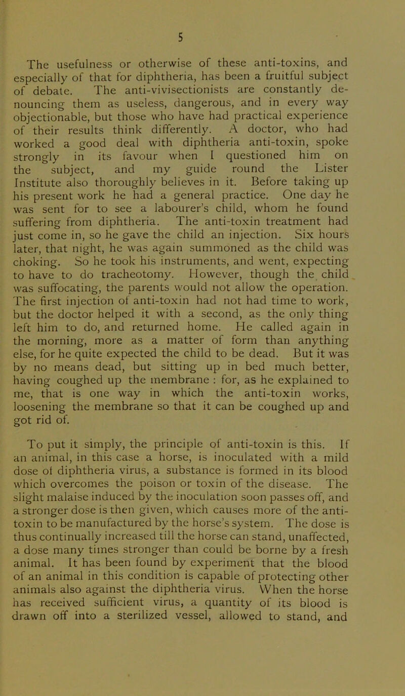 The usefulness or otherwise of these anti-toxins, and especially of that for diphtheria, has been a fruitful subject of debate. The anti-vivisectionists are constantly de- nouncing them as useless, dangerous, and in every way objectionable, but those who have had practical experience of their results think differently. A doctor, who had worked a good deal with diphtheria anti-toxin, spoke strongly in its favour when I questioned him on the subject, and my guide round the Lister Institute also thoroughly believes in it. Before taking up his present work he had a general practice. One day he was sent for to see a labourer’s child, whom he found suffering from diphtheria. The anti-toxin treatment had just come in, so he gave the child an injection. Six hours later, that night, he was again summoned as the child was choking. So he took his instruments, and went, expecting to have to do tracheotomy. However, though the child was suffocating, the parents would not allow the operation. The first injection of anti-toxin had not had time to work, but the doctor helped it with a second, as the only thing left him to do, and returned home. He called again in the morning, more as a matter of form than anything else, for he quite expected the child to be dead. But it was by no means dead, but sitting up in bed much better, having coughed up the membrane : for, as he explained to me, that is one way in which the anti-toxin works, loosening the membrane so that it can be coughed up and got rid of. To put it simply, the principle of anti-toxin is this. If an animal, in this case a horse, is inoculated with a mild dose ot diphtheria virus, a substance is formed in its blood which overcomes the poison or toxin of the disease. The slight malaise induced by the inoculation soon passes off, and a stronger dose is then given, which causes more of the anti- toxin to be manufactured by the horse’s system. The dose is thus continually increased till the horse can stand, unaffected, a dose many times stronger than could be borne by a fresh animal. It has been found by experiment that the blood of an animal in this condition is capable of protecting other animals also against the diphtheria virus. When the horse has received sufficient virus, a quantity of its blood is drawn off into a sterilized vessel, allowed to stand, and