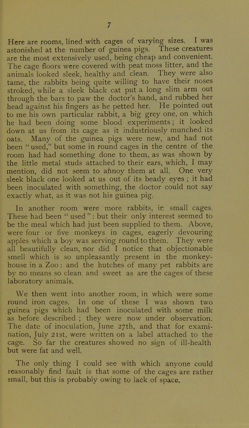 Here are rooms, lined with cages of varying sizes. I was astonished at the number of guinea pigs. These creatures are the most extensively used, being cheap and convenient. The cage floors were covered with peat moss litter, and the animals looked sleek, healthy and clean. 1 hey were also tame, the rabbits being quite willing to have their noses stroked, while a sleek black cat put a long slim arm out through the bars to paw the doctor’s hand, and rubbed her head against his fingers as he petted her. He pointed out to me his own particular rabbit, a big grey one, on which he had been doing some blood experiments; it looked down at us from its cage as it industriously munched its oats. Many of the guinea pigs were new, and had not been “ used,” but some in round cages in the centre of the room had had something done to them, as was shown by the little metal studs attached to their ears, which, I may mention, did not seem to annoy them at all. One very sleek black one looked at us out of its beady eyes ; it had been inoculated with something, the doctor could not say exactly what, as it was not his guinea pig. In another room were more rabbits, in small cages. These had been “ used ” : but their only interest seemed to be the meal which had just been supplied to them. Above, were four or five monkeys in cages, eagerly devouring apples which a boy was serving round to them. They were all beautifully clean, nor did I notice that objectionable smell which is so unpleasantly present in the monkey- house in a Zoo : and the hutches of many pet rabbits are by no means so clean and sweet as are the cages of these laboratory animals. We then went into another room, in which were some round iron cages. In one of these I was shown two guinea pigs which had been inoculated with some milk as before described ; they were now under observation. The date of inoculation, June 27th, and that for exami- nation, July 21st, were written on a label attached to the cage. So far the creatures showed no sign of ill-health but were fat and well. The only thing I could see with which anyone could reasonably find fault is that some of the cages are rather small, but this is probably owing to lack of space.
