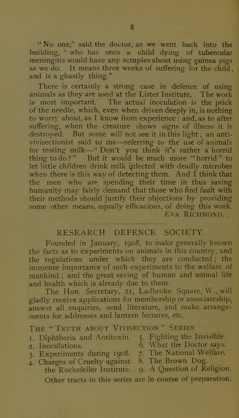 “No one,” said the doctor, as we went back into the building, “ who has seen a child dying of tubercular meningitis would have any scruples about using guinea pigs as we do. It means three weeks of suffering for the child, and is a ghastly thing.” There is certainly a strong case in defence of using animals as they are used at the Lister Institute. The work is most important. The actual inoculation is the prick of the needle, which, even when driven deeply in, is nothing to worry about, as I know from experience : and, as to after suffering, when the creature shows signs of illness it is destroyed. But some will not see it in this light; an anti- vivisectionist said to me—referring to the use of animals for testing milk—“ Don’t you think it’s rather a horrid thing to do?” But it would be much more “horrid” to let little children drink milk ipfected with deadly microbes when there is this way of detecting them. And I think that the men who are spending their time in thus saving humanity may fairly demand that those who find fault with their methods should justify their objections by providing some other means, equally efficacious, of doing this work. Eva Richmond. RESEARCH DEFENCE SOCIETY. Founded in January, 1908, to make generally known the facts as to experiments on animals in this country, and the regulations under which they are conducted; the immense importance of such experiments to the welfare of mankind ; and the great saving of human and animal life and health which is already due to them. The Hon. Secretary, 21, Ladbroke Square, W., will gladly receive applications for membership or associateship, answer all enquiries, send literature, and make arrange- ments for addresses and lantern lectures, etc. The “Truth about Vivisection” Series. 1. Diphtheria and Antitoxin. 5. Fighting the Invisible. 2. Inoculations. 6. What the Doctor says. 3. Experiments during 1908. 7. The National Welfare. 4. Charges of Cruelty against 8. The Brown Dog. the Rockefeller Institute. 9. A Question of Religion. Other tracts in this series are in course of preparation.