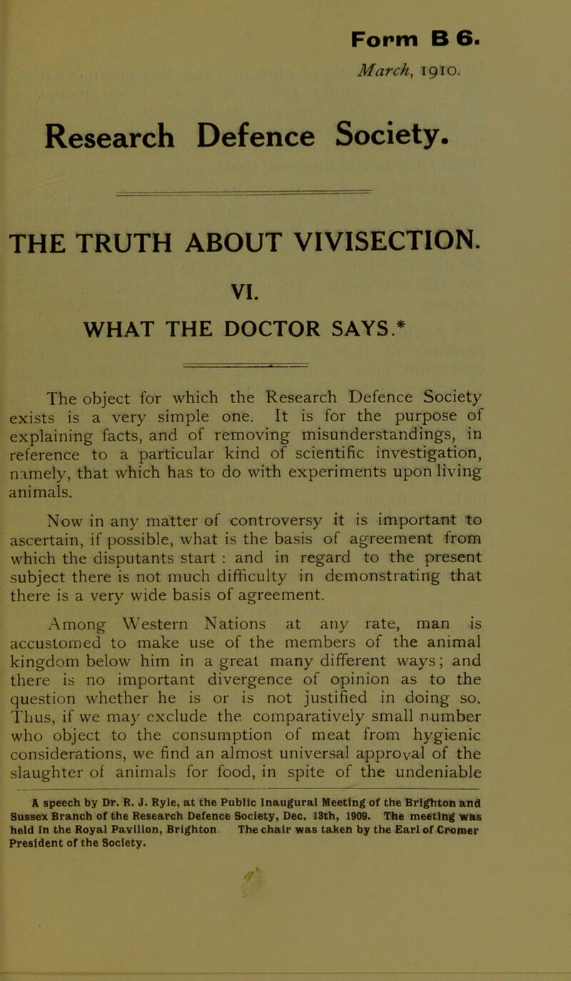 Form B 6. March, 1910. Research Defence Society. THE TRUTH ABOUT VIVISECTION. VI. WHAT THE DOCTOR SAYS * The object for which the Research Defence Society exists is a very simple one. It is for the purpose of explaining facts, and of removing misunderstandings, in reference to a particular kind of scientific investigation, namely, that which has to do with experiments upon living animals. Now in any matter of controversy it is important to ascertain, if possible, what is the basis of agreement from which the disputants start : and in regard to the present subject there is not much difficulty in demonstrating that there is a very wide basis of agreement. Among Western Nations at any rate, man is accustomed to make use of the members of the animal kingdom below him in a great many different ways; and there is no important divergence of opinion as to the question whether he is or is not justified in doing so. Thus, if we may exclude the comparatively small number who object to the consumption of meat from hygienic considerations, we find an almost universal approval of the slaughter of animals for food, in spite of the undeniable A speech by Dr. R. J. Ryle, at the Public Inaugural Meeting of the Brighton and Sussex Branch of the Research Defence Society, Dec. 13th, 1909. The meeting was held In the Royal Pavilion, Brighton The chair was taken by the Earl of Cromer President of the Society.