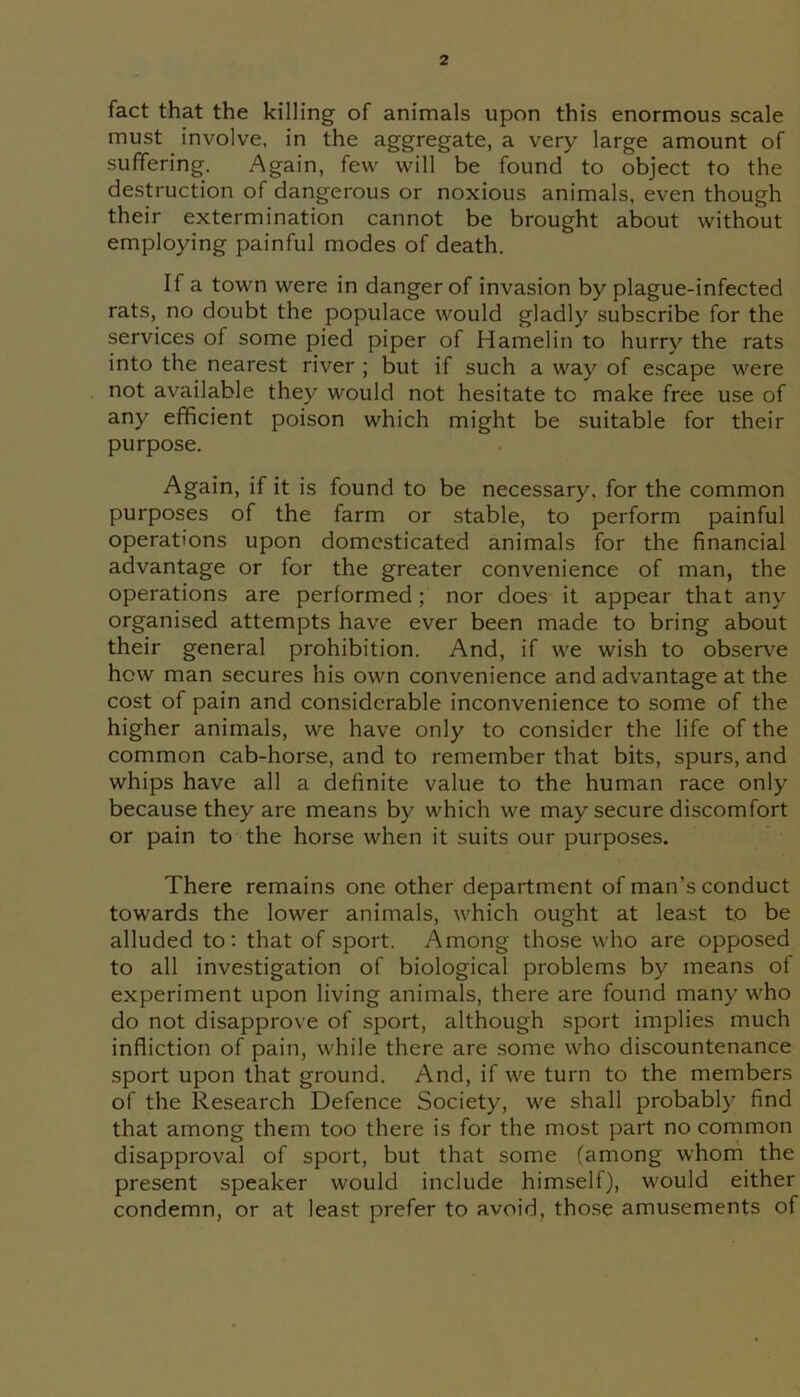 fact that the killing of animals upon this enormous scale must involve, in the aggregate, a very large amount of suffering-. Again, few will be found to object to the destruction of dangerous or noxious animals, even though their extermination cannot be brought about without employing painful modes of death. If a town were in danger of invasion by plague-infected rats, no doubt the populace would gladly subscribe for the services of some pied piper of Hamelin to hurry the rats into the nearest river ; but if such a way of escape were not available they would not hesitate to make free use of any efficient poison which might be suitable for their purpose. Again, if it is found to be necessary, for the common purposes of the farm or stable, to perform painful operations upon domesticated animals for the financial advantage or for the greater convenience of man, the operations are performed ; nor does it appear that any organised attempts have ever been made to bring about their general prohibition. And, if we wish to observe how man secures his own convenience and advantage at the cost of pain and considerable inconvenience to some of the higher animals, we have only to consider the life of the common cab-horse, and to remember that bits, spurs, and whips have all a definite value to the human race only because they are means by which we may secure discomfort or pain to the horse when it suits our purposes. There remains one other department of man’s conduct towards the lower animals, which ought at least to be alluded to: that of sport. Among those who are opposed to all investigation of biological problems by means of experiment upon living animals, there are found many who do not disapprove of sport, although sport implies much infliction of pain, while there are some who discountenance sport upon that ground. And, if we turn to the members of the Research Defence Society, we shall probably find that among them too there is for the most part no common disapproval of sport, but that some (among whom the present speaker would include himself), would either condemn, or at least prefer to avoid, those amusements of
