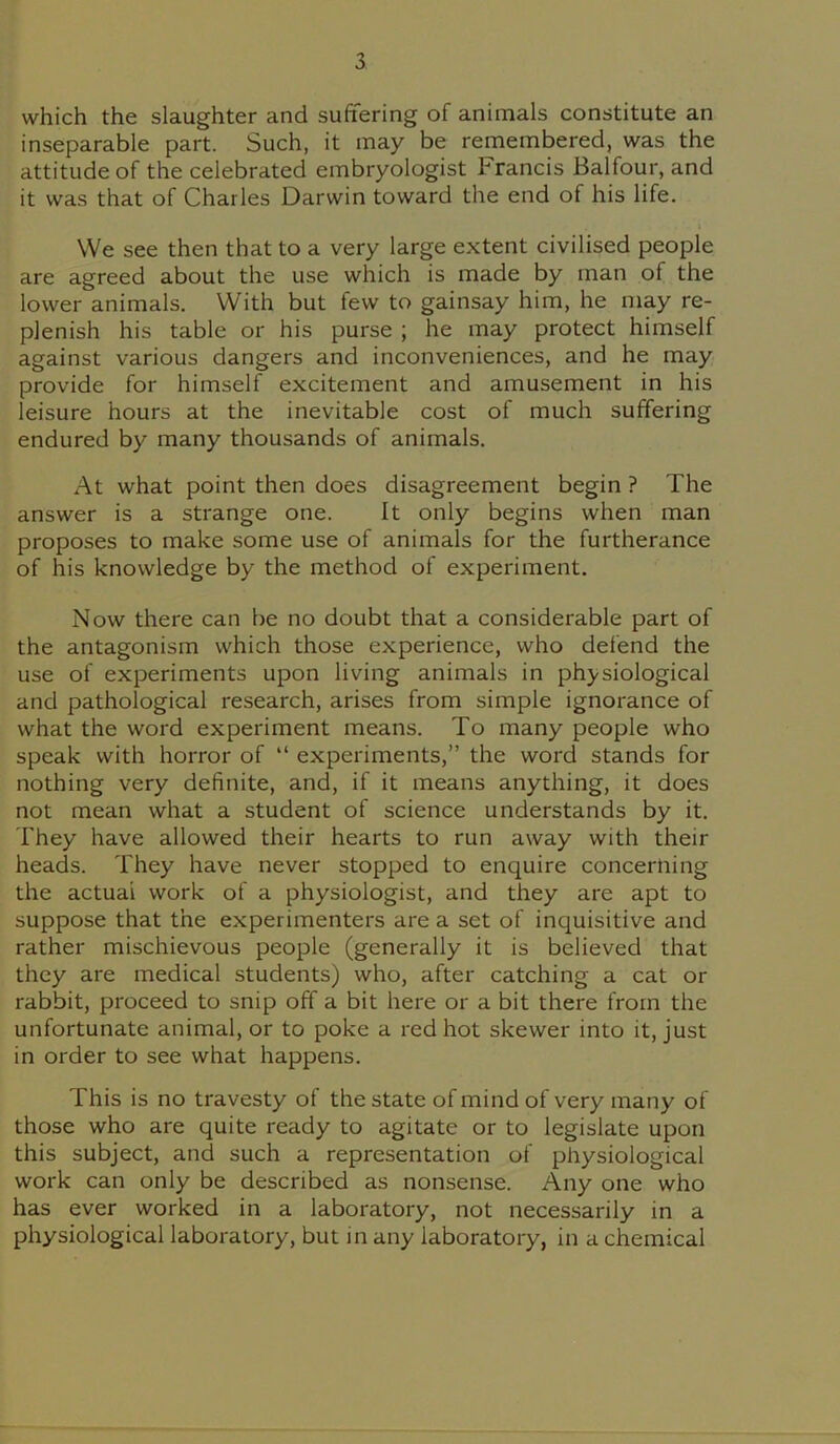which the slaughter and suffering of animals constitute an inseparable part. Such, it may be remembered, was the attitude of the celebrated embryologist Francis Balfour, and it was that of Charles Darwin toward the end of his life. We see then that to a very large extent civilised people are agreed about the use which is made by man of the lower animals. With but few to gainsay him, he may re- plenish his table or his purse ; he may protect himself against various dangers and inconveniences, and he may provide for himself excitement and amusement in his leisure hours at the inevitable cost of much suffering endured by many thousands of animals. At what point then does disagreement begin ? The answer is a strange one. It only begins when man proposes to make some use of animals for the furtherance of his knowledge by the method of experiment. Now there can be no doubt that a considerable part of the antagonism which those experience, who defend the use of experiments upon living animals in physiological and pathological research, arises from simple ignorance of what the word experiment means. To many people who speak with horror of “ experiments,” the word stands for nothing very definite, and, if it means anything, it does not mean what a student of science understands by it. They have allowed their hearts to run away with their heads. They have never stopped to enquire concerning the actual work of a physiologist, and they are apt to suppose that the experimenters are a set of inquisitive and rather mischievous people (generally it is believed that they are medical students) who, after catching a cat or rabbit, proceed to snip off a bit here or a bit there from the unfortunate animal, or to poke a red hot skewer into it, just in order to see what happens. This is no travesty of the state of mind of very many of those who are quite ready to agitate or to legislate upon this subject, and such a representation of physiological work can only be described as nonsense. Any one who has ever worked in a laboratory, not necessarily in a physiological laboratory, but in any laboratory, in a chemical