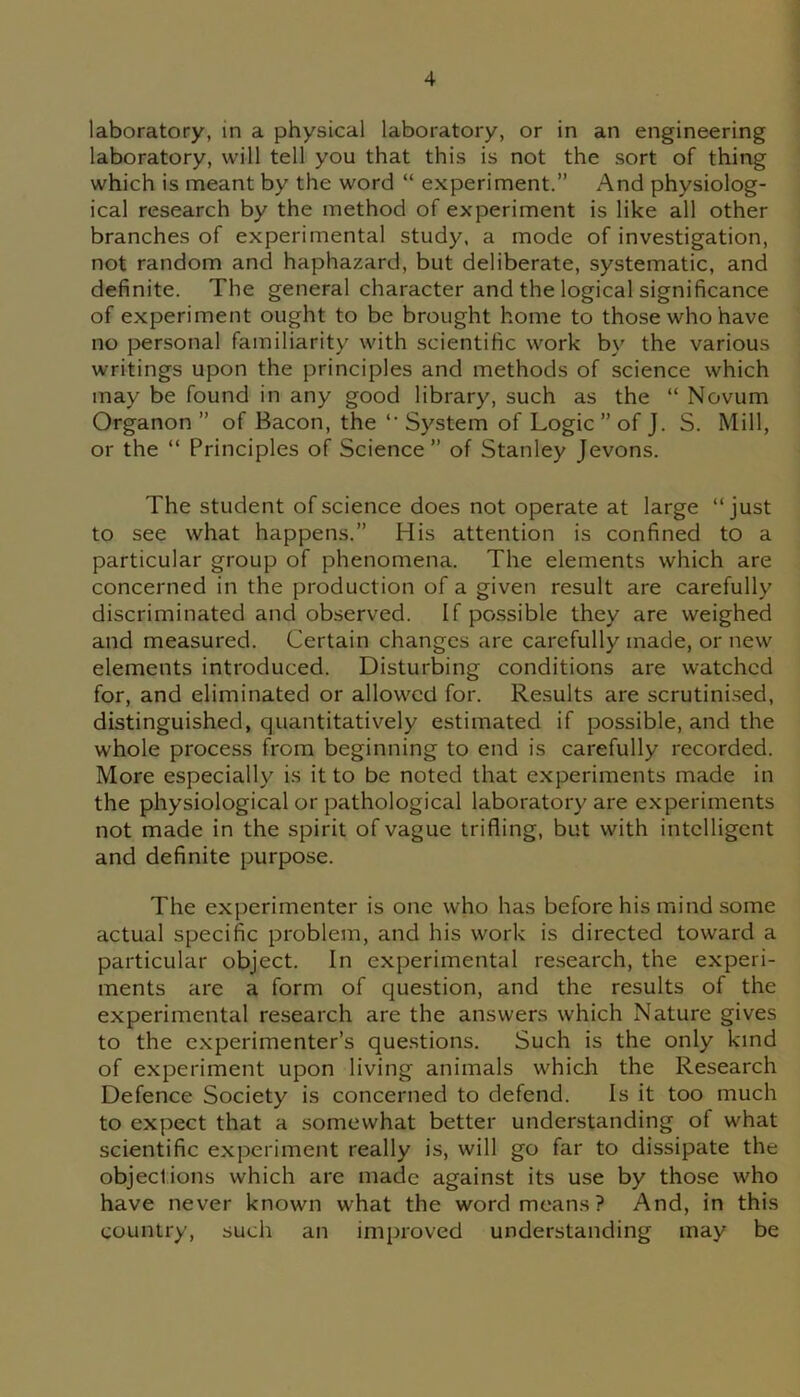 laboratory, in a physical laboratory, or in an engineering laboratory, will tell you that this is not the sort of thing which is meant by the word “ experiment.” And physiolog- ical research by the method of experiment is like all other branches of experimental study, a mode of investigation, not random and haphazard, but deliberate, systematic, and definite. The general character and the logical significance of experiment ought to be brought home to those who have no personal familiarity with scientific work by the various writings upon the principles and methods of science which may be found in any good library, such as the “ Novum Organon ” of Bacon, the “ System of Logic ” of J. S. Mill, or the “ Principles of Science” of Stanley Jevons. The student of science does not operate at large “just to see what happens.” His attention is confined to a particular group of phenomena. The elements which are concerned in the production of a given result are carefully discriminated and observed. If possible they are weighed and measured. Certain changes are carefully made, or new elements introduced. Disturbing conditions are watched for, and eliminated or allowed for. Results are scrutinised, distinguished, quantitatively estimated if possible, and the whole process from beginning to end is carefully recorded. More especially is it to be noted that experiments made in the physiological or pathological laboratory are experiments not made in the spirit of vague trifling, but with intelligent and definite purpose. The experimenter is one who has before his mind some actual specific problem, and his work is directed toward a particular object. In experimental research, the experi- ments are a form of question, and the results of the experimental research are the answers which Nature gives to the experimenter’s questions. Such is the only kind of experiment upon living animals which the Research Defence Society is concerned to defend. Is it too much to expect that a somewhat better understanding of what scientific experiment really is, will go far to dissipate the objections which are made against its use by those who have never known what the word means? And, in this country, such an improved understanding may be