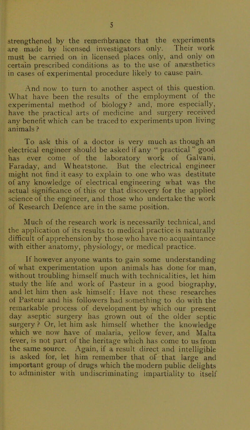 strengthened by the remerhbrance that the experiments are made by licensed investigators only. Their work must be carried on in licensed places only, and only on certain prescribed conditions as to the use of anaesthetics in cases of experimental procedure likely to cause pain. And now to turn to another aspect of this question. What have been the results of the employment of the experimental method of biology? and, more especially, have the practical arts of medicine and surgery received any benefit which can be traced to experiments upon living animals ? To ask this of a doctor is very much as though an electrical engineer should be asked if any “ practical ” good has ever come of the laboratory work of Galvani, Faraday, and Wheatstone. But the electrical engineer might not find it easy to explain to one who was destitute of any knowledge of electrical engineering what was the actual significance of this or that discovery for the applied science of the engineer, and those who undertake the work of Research Defence are in the same position. Much of the research work is necessarily technical, and the application of its results to medical practice is naturally difficult of apprehension by those who have no acquaintance with either anatomy, physiology, or medical practice. If however anyone wants to gain some understanding of what experimentation upon animals has done for man, without troubling himself much with technicalities, let him study the life and work of Pasteur in a good biography, and let him then ask himself: Have not these researches of Pasteur and his followers had something to do with the remarkable process of development by which our present day aseptic surgery has grown out of the older septic surgery? Or, let him ask himself whether the knowledge which we now have of malaria, yellow fever, and Malta fever, is not part of the heritage which has come to us from the same source. Again, if a result direct and intelligible is asked for, let him remember that of that large and important group of drugs which the modern public delights to administer with undiscriminating impartiality to itself