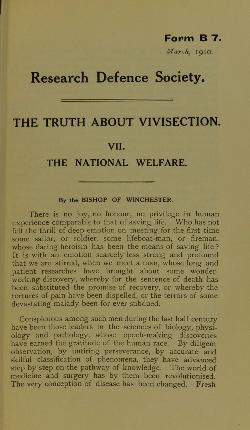 Form B 7. March, 1910. Research Defence Society. THE TRUTH ABOUT VIVISECTION. VII. THE NATIONAL WELFARE. By the BISHOP OF WINCHESTER. There is no joy, no honour, no privilege in human experience comparable to that of saving life. Who has not felt the thrill of deep emotion on meeting for the first time some sailor, or soldier, some lifeboat-man, or fireman, whose daring heroism has been the means of saving life ? It is with an emotion scarcely less strong and profound that we are stirred, when we meet a man, whose long and patient researches have brought about some wonder- working discovery, whereby for the sentence of death has been substituted the promise of recovery, or whereby the tortures of pain have been dispelled, or the terrors of some devastating malady been for ever subdued. Conspicuous among such men during the last half century have been those leaders in the sciences of biology, physi- ology and pathology, whose epoch-making discoveries have earned the gratitude of the human race. By diligent observation, by untiring perseverance, by accurate and skilful classification of phenomena, they have advanced step by step on the pathway of knowledge. The world of medicine and surgery has by them been revolutionised. The very conception of disease has been changed. Fresh