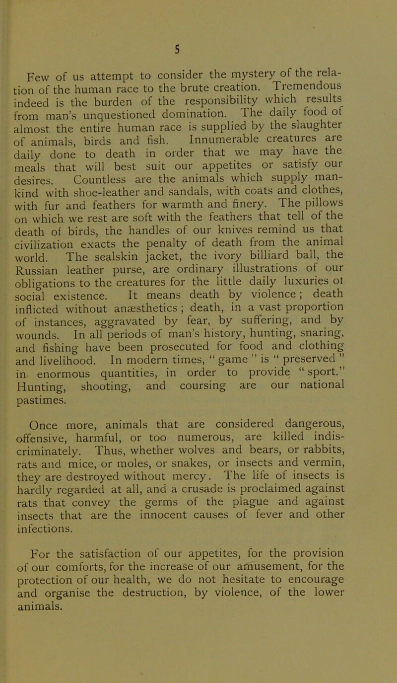 Few of us attempt to consider the mystery of the rela- tion of the human race to the brute creation. 1 remendous indeed is the burden of the responsibility which results from man’s unquestioned domination. The daily food ot almost, the entire human race is supplied by the slaughter of animals, birds and fish. Innumerable cieatures aie daily done to death in order that we may have the meals that will best suit our appetites 01 satisfy out desires. Countless are the animals which supply man- kind with shoe-leather and sandals, with coats and clothes, with fur and feathers for warmth and finery. The pillows on which we rest are soft with the feathers that tell of the death of birds, the handles of our knives remind us that civilization exacts the penalty of death from the animal world. The sealskin jacket, the ivory billiard ball, the Russian leather purse, are ordinary illustrations of our obligations to the creatures for the little daily luxuries ot social existence. It means death by violence; death inflicted without anaesthetics ; death, in a vast proportion of instances, aggravated by fear, by suffering, and by wounds. In all periods of man’s history, hunting, snaring, and fishing have been prosecuted for food and clothing and livelihood. In modern times, “ game ” is “ preserved ” in enormous quantities, in order to provide “ sport.” Hunting, shooting, and coursing are our national pastimes. Once more, animals that are considered dangerous, offensive, harmful, or too numerous, are killed indis- criminately. Thus, whether wolves and bears, or rabbits, rats and mice, or moles, or snakes, or insects and vermin, they are destroyed without mercy. The life of insects is hardly regarded at all, and a crusade is proclaimed against rats that convey the germs of the plague and against insects that are the innocent causes of fever and other infections. For the satisfaction of our appetites, for the provision of our comforts, for the increase of our amusement, for the protection of our health, we do not hesitate to encourage and organise the destruction, by violence, of the lower animals.