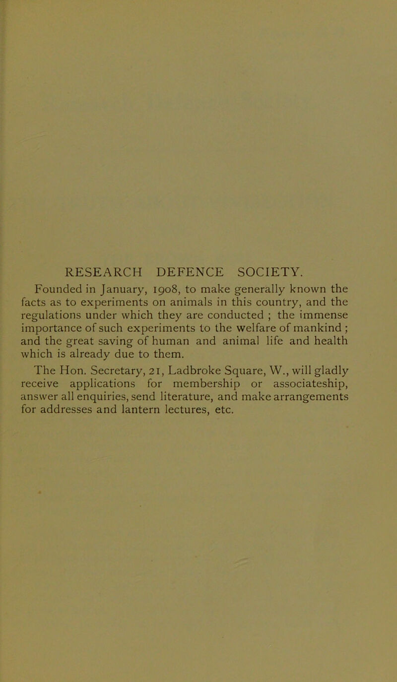 RESEARCH DEFENCE SOCIETY. Founded in January, 1908, to make generally known the facts as to experiments on animals in this country, and the regulations under which they are conducted ; the immense importance of such experiments to the welfare of mankind ; and the great saving of human and animal life and health which is already due to them. The Hon. Secretary, 21, Ladbroke Square, YV., will gladly receive applications for membership or associateship, answer all enquiries, send literature, and make arrangements for addresses and lantern lectures, etc.