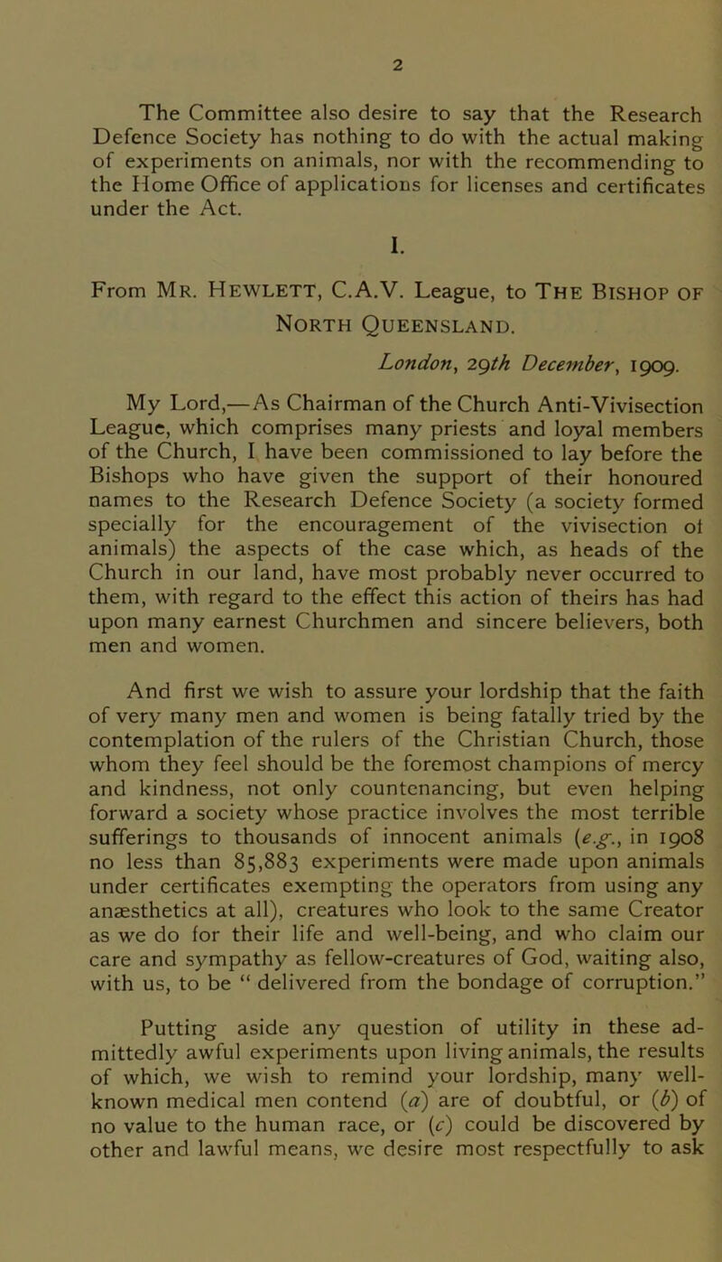 The Committee also desire to say that the Research Defence Society has nothing to do with the actual making of experiments on animals, nor with the recommending to the Home Office of applications for licenses and certificates under the Act. I. From Mr. Hewlett, C.A.V. League, to The Bishop of North Queensland. London, 29th December, 1909. My Lord,— As Chairman of the Church Anti-Vivisection League, which comprises many priests and loyal members of the Church, I have been commissioned to lay before the Bishops who have given the support of their honoured names to the Research Defence Society (a society formed specially for the encouragement of the vivisection of animals) the aspects of the case which, as heads of the Church in our land, have most probably never occurred to them, with regard to the effect this action of theirs has had upon many earnest Churchmen and sincere believers, both men and women. And first we wish to assure your lordship that the faith of very many men and women is being fatally tried by the contemplation of the rulers of the Christian Church, those whom they feel should be the foremost champions of mercy and kindness, not only countenancing, but even helping forward a society whose practice involves the most terrible sufferings to thousands of innocent animals (e.g., in 1908 no less than 85,883 experiments were made upon animals under certificates exempting the operators from using any anaesthetics at all), creatures who look to the same Creator as we do for their life and well-being, and who claim our care and sympathy as fellow-creatures of God, waiting also, with us, to be “ delivered from the bondage of corruption.” Putting aside any question of utility in these ad- mittedly awful experiments upon living animals, the results of which, we wish to remind your lordship, many well- known medical men contend (a) are of doubtful, or (b) of no value to the human race, or (c) could be discovered by other and lawful means, we desire most respectfully to ask