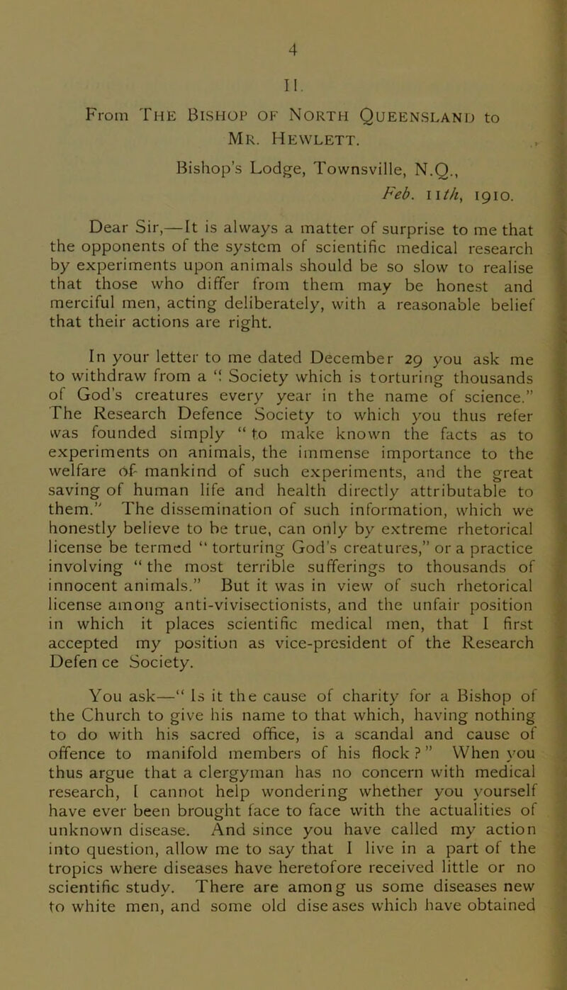 II. From The Bishop of North Queensland to Mr. Hewlett. Bishop’s Lodge, Townsville, N.Q., Feb. nth, 1910. Dear Sir,— It is always a matter of surprise to me that the opponents of the system of scientific medical research by experiments upon animals should be so slow to realise that those who differ from them may be honest and merciful men, acting deliberately, with a reasonable belief that their actions are right. In your letter to me dated December 29 you ask me to withdraw from a Society which is torturing thousands of God’s creatures every year in the name of science.” The Research Defence Society to which you thus refer was founded simply “ to make known the facts as to experiments on animais, the immense importance to the welfare of mankind of such experiments, and the great saving of human life and health directly attributable to them.” The dissemination of such information, which we honestly believe to be true, can only by extreme rhetorical license be termed “ torturing God's creatures,” ora practice involving “the most terrible sufferings to thousands of innocent animals.” But it was in view of such rhetorical license among anti-vivisectionists, and the unfair position in which it places scientific medical men, that I first accepted my position as vice-president of the Research Defen ce Society. You ask—“ Is it the cause of charity for a Bishop of the Church to give his name to that which, having nothing to do with his sacred office, is a scandal and cause of offence to manifold members of his flock ? ” When you thus argue that a clergyman has no concern with medical research, l cannot help wondering whether you yourself have ever been brought face to face with the actualities of unknown disease. And since you have called my action into question, allow me to say that I live in a part of the tropics where diseases have heretofore received little or no scientific study. There are among us some diseases new to white men, and some old diseases which have obtained