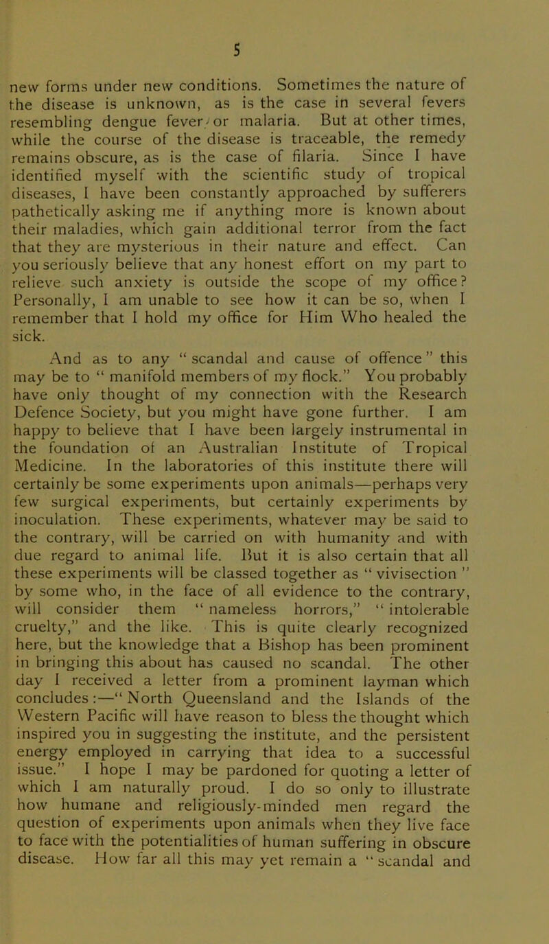 new forms under new conditions. Sometimes the nature of the disease is unknown, as is the case in several fevers resembling dengue fever/or malaria. But at other times, while the course of the disease is traceable, the remedy remains obscure, as is the case of filaria. Since I have identified myself with the scientific study of tropical diseases, I have been constantly approached by sufferers pathetically asking me if anything more is known about their maladies, which gain additional terror from the fact that they are mysterious in their nature and effect. Can you seriously believe that any honest effort on my part to relieve such anxiety is outside the scope of my office? Personally, I am unable to see how it can be so, when I remember that I hold my office for Him Who healed the sick. And as to any “ scandal and cause of offence ” this may be to “ manifold members of my flock.” You probably have only thought of my connection with the Research Defence Society, but you might have gone further. I am happy to believe that I have been largely instrumental in the foundation of an Australian Institute of Tropical Medicine. In the laboratories of this institute there will certainly be some experiments upon animals—perhaps very few surgical experiments, but certainly experiments by inoculation. These experiments, whatever may be said to the contrary, will be carried on with humanity and with due regard to animal life. But it is also certain that all these experiments will be classed together as “ vivisection ” by some who, in the face of all evidence to the contrary, will consider them “ nameless horrors,” “ intolerable cruelty,” and the like. This is quite clearly recognized here, but the knowledge that a Bishop has been prominent in bringing this about has caused no scandal. The other day I received a letter from a prominent layman which concludes:—“North Queensland and the Islands of the Western Pacific will have reason to bless the thought which inspired you in suggesting the institute, and the persistent energy employed in carrying that idea to a successful issue.” I hope I may be pardoned for quoting a letter of which I am naturally proud. I do so only to illustrate how humane and religiously-minded men regard the question of experiments upon animals when they live face to face with the potentialities of human suffering in obscure disease. How far all this may yet remain a “scandal and