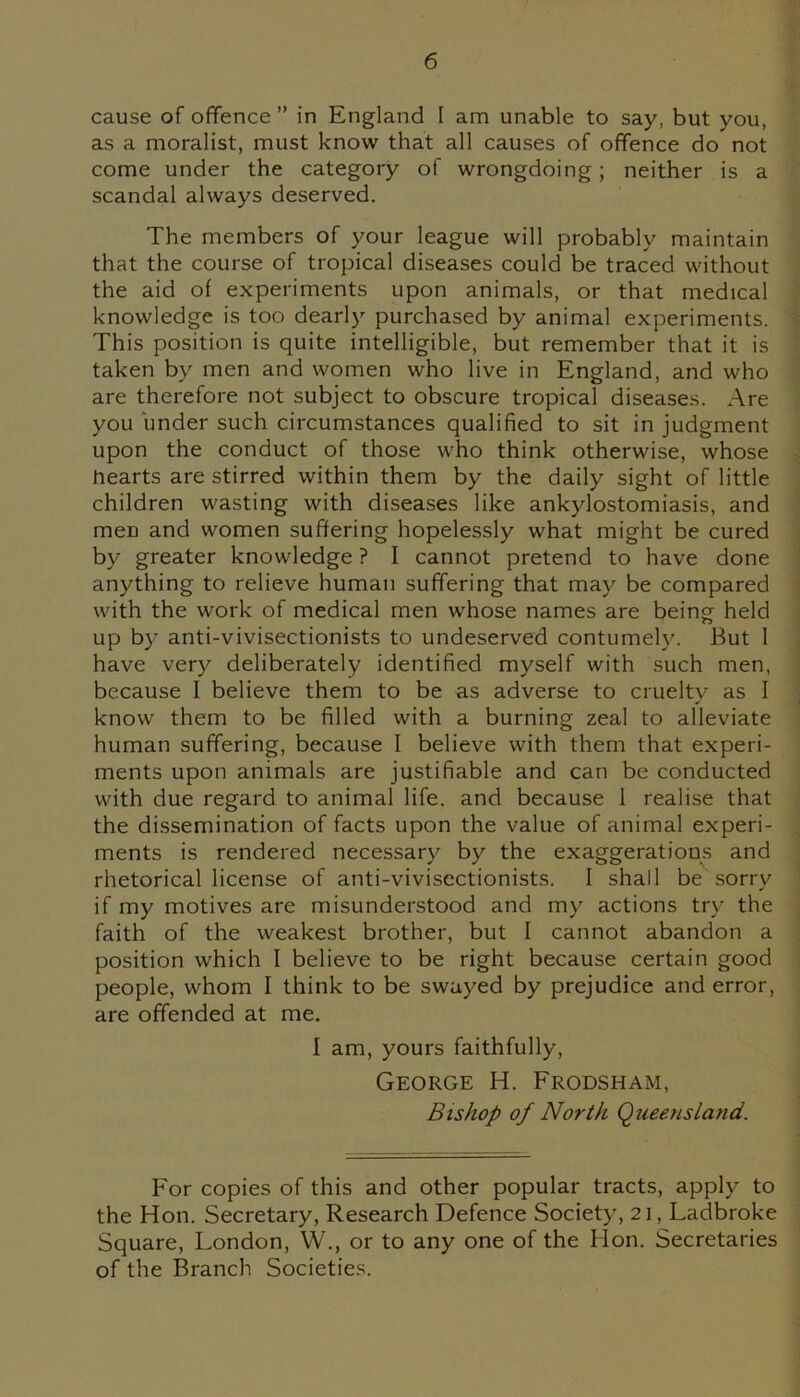 cause of offence” in England I am unable to say, but you, as a moralist, must know that all causes of offence do not come under the category of wrongdoing; neither is a scandal always deserved. The members of your league will probably maintain that the course of tropical diseases could be traced without the aid of experiments upon animals, or that medical knowledge is too dearly purchased by animal experiments. This position is quite intelligible, but remember that it is taken by men and women who live in England, and who are therefore not subject to obscure tropical diseases. Are you under such circumstances qualified to sit in judgment upon the conduct of those who think otherwise, whose hearts are stirred within them by the daily sight of little children wasting with diseases like ankylostomiasis, and men and women suffering hopelessly what might be cured by greater knowledge ? I cannot pretend to have done anything to relieve human suffering that may be compared with the work of medical men whose names are being held up by anti-vivisectionists to undeserved contumely. But 1 have very deliberately identified myself with such men, because I believe them to be as adverse to cruelty as I know them to be filled with a burning zeal to alleviate human suffering, because I believe with them that experi- ments upon animals are justifiable and can be conducted with due regard to animal life, and because I realise that the dissemination of facts upon the value of animal experi- ments is rendered necessary by the exaggerations and rhetorical license of anti-vivisectionists. I shall be sorry if my motives are misunderstood and my actions try the faith of the weakest brother, but I cannot abandon a position which I believe to be right because certain good people, whom I think to be swayed by prejudice and error, are offended at me. I am, yours faithfully, George H. Frodsham, Bishop of North Queensland. For copies of this and other popular tracts, apply to the Hon. Secretary, Research Defence Society, 21, Ladbroke Square, London, W., or to any one of the Hon. Secretaries of the Branch Societies.