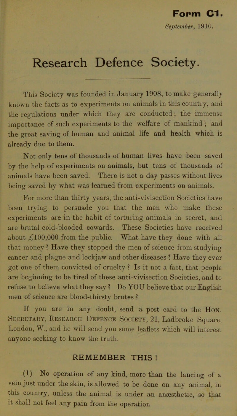 September, 1910. Research Defence Society. This Society was founded in January 1908, to make generally known the facts as to experiments on animals in this country, and the regulations under which they are conducted; the immense importance of such experiments to the welfare of mankind '; and the great saving of human and animal life and health which is already due to them. Not only tens of thousands of human lives have been saved by the help of experiments on animals, but tens of thousands of animals have been saved. There is not a day passes without lives being saved by what was learned from experiments on animals. For more than thirty years, the anti-vivisection Societies have been trying to persuade you that the men who make these experiments are in the habit of torturing animals in secret, and are brutal cold-blooded cowards. These Societies have received about £100,000 from the public. What have they done with all that money 1 Have they stopped the men of science from studying cancer and plague and lockjaw and other diseases ? Have they ever got one of them convicted of cruelty 1 Is it not a fact, that people are beginning to be tired of these anti-vivisection Societies, and to refuse to believe what they say ? Do YOU believe that our English men of science are blood-thirsty brutes 1 If you are in any doubt, send a post card to the Hon. Secretary, Research Defence Society, 21, Ladbroke Square, London, W., and he will send you some leaflets which will interest anyone seeking to know the truth. REMEMBER THIS ! (1) No operation of any kind, more than the lancing of a vein just under the skin, is allowed to be done on any animal, in this country, unless the animal is under an anaesthetic, so that it shall not feel any pain from the operation
