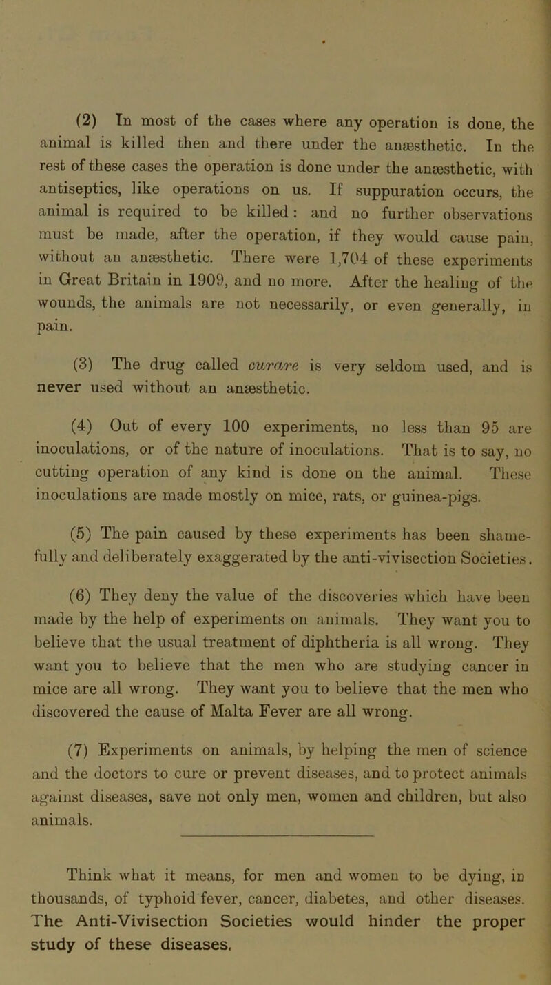 (2) In most of the cases where any operation is done, the animal is killed then and there under the anaesthetic. In the rest of these cases the operation is done under the anaesthetic, with antiseptics, like operations on us. If suppuration occurs, the animal is required to be killed: and no further observations must be made, after the operation, if they would cause pain, without an anaesthetic. There were 1,704 of these experiments in Great Britain in 1900, and no more. After the healing of the wounds, the animals are not necessarily, or even generally, in pain. (3) The drug called curare is very seldom used, and is never used without an anaesthetic. (4) Out of every 100 experiments, no less than 95 are inoculations, or of the nature of inoculations. That is to say, no cutting operation of any kind is done on the animal. These inoculations are made mostly on mice, rats, or guinea-pigs. (5) The pain caused by these experiments has been shame- fully and deliberately exaggerated by the anti-vivisection Societies. (6) They deny the value of the discoveries which have been made by the help of experiments on animals. They want you to believe that the usual treatment of diphtheria is all wrong. They want you to believe that the men who are studying cancer in mice are all wrong. They want you to believe that the men who discovered the cause of Malta Fever are all wrong. (7) Experiments on animals, by helping the men of science and the doctors to cure or prevent diseases, and to protect animals against diseases, save not only men, women and children, but also animals. Think what it means, for men and women to be dying, in thousands, of typhoid fever, cancer, diabetes, and other diseases. The Anti-Vivisection Societies would hinder the proper study of these diseases.