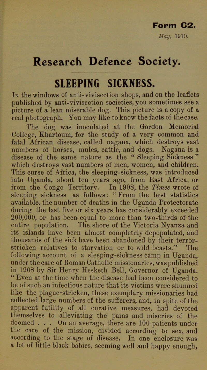 May, 1910. Research Defence Society. SLEEPING SICKNESS. In the windows of anti-vivisection shops, and on the leaflets published by anti-vivisection societies, you sometimes see a picture of a lean miserable dog. This picture is a copy of a real photograph. You may like to know the facts of the case. The dog was inoculated at the Gordon Memorial College, Khartoum, for the study of a very common and fatal African disease, called nagana, which destroys vast numbers of horses, mules, cattle, and dogs. Nagana is a disease of the same nature as the “ Sleeping Sickness ” which destroys vast numbers of men, women, and children. This curse of Africa, the sleeping-sickness, was introduced into Uganda, about ten years ago, from East Africa, or from the Congo Territory. In 1908, the Times wrote of sleeping sickness as follows: “From the best statistics available, the number of deaths in the Uganda Protectorate during the last five or six years has considerably exceeded 200,000, or has been equal to more than two-thirds of the entire population. The shore of the Victoria Nyanza and its islands have been almost completely depopulated, and thousands of the sick have been abandoned by their terror- stricken relatives to starvation or to wild beasts.” The following account of a sleeping-sickness camp in Uganda, under the care of Roman Catholic missionaries, was published in 1908 by Sir Henry Hesketh Bell, Governor of Uganda. “ Even at the time when the disease had been considered to be of such an infectious nature that its victims were shunned like the plague-stricken, these exemplary missionaries had collected large numbers of the sufferers, and, in spite of the apparent futility of all curative measures, had devoted themselves to alleviating the pains and miseries of the doomed ... On an average, there are 100 patients under the care of the mission, divided according to sex, and according to the stage of disease. In one enclosure was a lot of little black babies, seeming well and happy enough,