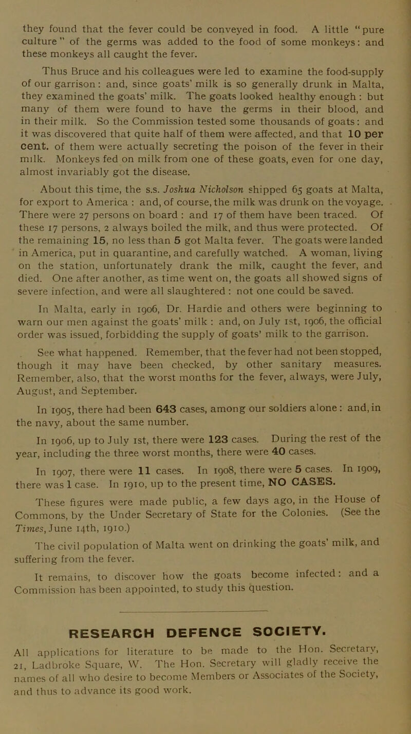 they found that the fever could be conveyed in food. A little “pure culture ’’ of the germs was added to the food of some monkeys: and these monkeys all caught the fever. Thus Bruce and his colleagues were led to examine the food-supply of our garrison : and, since goats’ milk is so generally drunk in Malta, they examined the goats’ milk. The goats looked healthy enough : but many of them were found to have the germs in their blood, and in their milk. So the Commission tested some thousands of goats: and it was discovered that quite half of them were affected, and that 10 per cent, of them were actually secreting the poison of the fever in their milk. Monkeys fed on milk from one of these goats, even for one day, almost invariably got the disease. About this time, the s.s. Joshua Nicholson shipped 65 goats at Malta, for export to America : and, of course, the milk was drunk on the voyage. There were 27 persons on board : and 17 of them have been traced. Of these 17 persons, 2 always boiled the milk, and thus were protected. Of the remaining 15, no less than 5 got Malta fever. The goats were landed in America, put in quarantine, and carefully watched. A woman, living on the station, unfortunately drank the milk, caught the fever, and died. One after another, as time went on, the goats all showed signs of severe infection, and were all slaughtered : not one could be saved. In Malta, early in 1906, Dr. Hardie and others were beginning to warn our men against the goats' milk : and, on July 1st, 1906, the official order was issued, forbidding the supply of goats’ milk to the garrison. See what happened. Remember, that the fever had not been stopped, though it may have been checked, by other sanitary measures. Remember, also, that the worst months for the fever, always, were July, August, and September. In 1905, there had been 643 cases, among our soldiers alone : and, in the navy, about the same number. In 1906, up to July 1st, there were 123 cases. During the rest of the year, including the three worst months, there were 40 cases. In 1907, there were 11 cases. In 1908, there were 5 cases. In 1909, there was 1 case. In 1910, up to the present time, NO CASES. These figures were made public, a few days ago, in the House of Commons, by the Under Secretary of State for the Colonies. (See the Times, June 14th, 1910.) The civil population of Malta went on drinking the goats milk, and suffering from the fever. It remains, to discover how the goats become infected: and a Commission has been appointed, to study this question. RESEARCH DEFENCE SOCIETY. All applications for literature to be made to the Hon. Secretary, 2i, Ladbroke Square, W. The Hon. Secretary will gladly receive the names of all who desire to become Members or Associates of the Society, and thus to advance its good work.