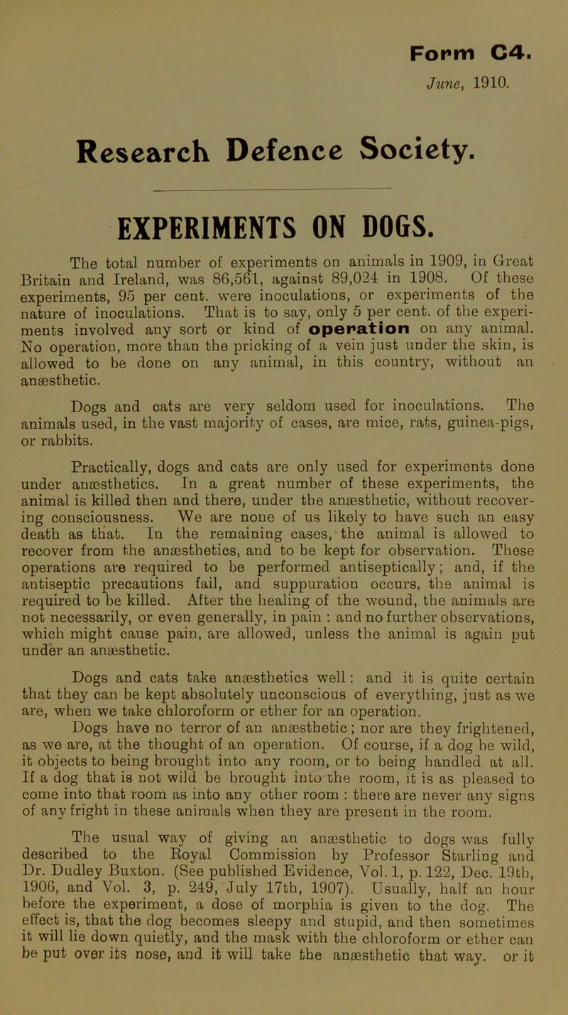 June, 1910. Research Defence Society. EXPERIMENTS ON DOGS. The total number of experiments on animals in 1909, in Great Britain and Ireland, was 86,561, against 89,024 in 1908. Of these experiments, 95 per cent, were inoculations, or experiments of the nature of inoculations. That is to say, only 5 per cent, of the experi- ments involved any sort or kind of operation on any animal. No operation, more than the pricking of a vein just under the skin, is allowed to be done on any animal, in this country, without an anaesthetic. Dogs and cats are very seldom used for inoculations. The animals used, in the vast majority of cases, are mice, rats, guinea-pigs, or rabbits. Practically, dogs and cats are only used for experiments done under anaesthetics. In a great number of these experiments, the animal is killed then and there, under the anaesthetic, without recover- ing consciousness. We are none of us likely to have such an easy death as that. In the remaining cases, the animal is allowed to recover from the anaesthetics, and to be kept for observation. These operations are required to be performed antiseptically; and, if the antiseptic precautions fail, and suppuration occurs, the animal is required to be killed. After the healing of the wound, the animals are not necessarily, or even generally, in pain : and no further observations, which might cause pain, are allowed, unless the animal is again put under an anaesthetic. Dogs and cats take anaesthetics well: and it is quite certain that they can be kept absolutely unconscious of everything, just as we are, when we take chloroform or ether for an operation. Dogs have no terror of an anaesthetic; nor are they frightened, as we are, at the thought of an operation. Of course, if a dog he wild, it objects to being brought into any room, or to being handled at all. If a dog that is not wild be brought into the room, it is as pleased to come into that room as into any other room : there are never any signs of any fright in these animals when they are present in the room. The usual way of giving an anaesthetic to dogs was fully described to the Royal Commission by Professor Starling and Dr. Dudley Buxton. (See published Evidence, Vol. 1, p. 122, Dec. 19th, 1906, and Yol. 3, p. 249, July 17th, 1907). Usually, half an hour before the experiment, a dose of morphia is given to the dog. The effect is, that the dog becomes sleepy and stupid, and then sometimes it will lie down quietly, and the mask with the chloroform or ether can be put over its nose, and it will take the anaesthetic that way. or it