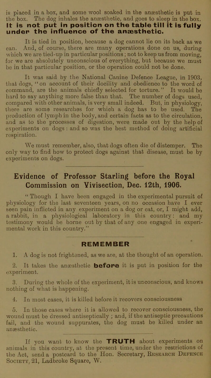 is piaced in a box, and some wool soaked in the anaesthetic is put in the box. The dog inhales the anaesthetic, and goes to sleep in the box. It is not put in position on the table till it is fully under the influence of the anaesthetic. It is tied in position, because a dog cannot lie on its back as we can. And, of course, there are many operations done on us, during which we are tied-up in particular positions ; not to keep us from moving, for we are absolutely unconscious of everything, but because we must he in that particular position, or the operation could not he done. It was said by the National Canine Defence League, in 1903, that dogs, “on account of their docility and obedience to the word of command, are the animals chiefly selected for torture. ” It would he hard to say anything more false than that. The number of dogs used, compared with other animals, is very small indeed. But, in physiology, there are some researches for which a dog ha3 to he used. The production of lymph in the body, and certain facts as to the circulation, and as to the processes of digestion, were made out by the help of experiments on dogs : and so was the best method of doing artificial respiration. We must remember, also, that dogs often die of distemper. The only way to find how to protect dogs against that disease, must be by experiments on dogs. Evidence of Professor Starling before the Royal Commission on Vivisection, Dec. 12th, 1906. “ Though I have been engaged in the experimental pursuit of physiology for the last seventeen years, on no occasion have I ever seen pain inflicted in any experiment on a dog or cat, or, I might add, a rabbit, in a physiological laboratory in this country: and my testimony would he borne out by that of any one engaged in experi- mental work in this country.” REMEMBER 1. A dog is not frightened, as we are, at the thought of an operation. 2. It takes the anaesthetic before it is put in position for the experiment. 3. During the whole of the experiment, it is unconscious, and knows nothing of what is happening. 4. In most cases, it is killed before it recovers consciousness 5. In those cases where it is allowed to recover consciousness, the wound must be dressed antiseptically ; and, if the antiseptic precautions fail, and the wound suppurates, the dog must be killed under an anaesthetic. If you want to know the TRUTH about experiments on animals in this country, at the present time, under the restrictions of the Act, send a postcard to the Hon. Secretary, Research Defence Society, 21, Ladbroke Square, W.