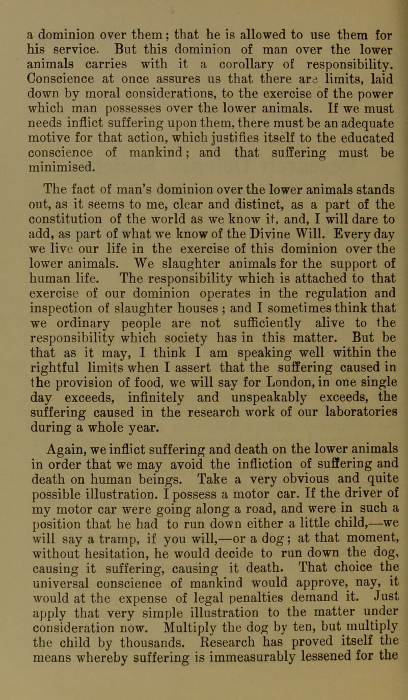 a dominion over them; that he is allowed to use them for his service. But this dominion of man over the lower animals carries with it a corollary of responsibility. Conscience at once assures us that there are limits, laid down by moral considerations, to the exercise of the power which man possesses over the lower animals. If we must needs inflict suffering upon them, there must be an adequate motive for that action, which justifies itself to the educated conscience of mankind; and that suffering must be minimised. The fact of man’s dominion over the lower animals stands out, as it seems to me, clear and distinct, as a part of the constitution of the world as we know it, and, I will dare to add, as part of what we know of the Divine Will. Every day we live our life in the exercise of this dominion over the lower animals. We slaughter animals for the support of human life. The responsibility which is attached to that exercise of our dominion operates in the regulation and inspection of slaughter houses ; and I sometimes think that we ordinary people are not sufficiently alive to the responsibility which society has in this matter. But be that as it may, I think I am speaking well within the rightful limits when I assert that the suffering caused in the provision of food, we will say for London, in one single day exceeds, infinitely and unspeakably exceeds, the suffering caused in the research work of our laboratories during a whole year. Again, we inflict suffering and death on the lower animals in order that we may avoid the infliction of suffering and death on human beings. Take a very obvious and quite possible illustration. I possess a motor car. If the driver of my motor car were going along a road, and were in such a position that he had to run down either a little child,—we will say a tramp, if you will,—or a dog; at that moment, without hesitation, he would decide to run down the dog, causing it suffering, causing it death. That choice the universal conscience of mankind would approve, nay, it would at the expense of legal penalties demand it. Just apply that very simple illustration to the matter under consideration now. Multiply the dog by ten, but multiply the child by thousands. Research has proved itself the means whereby suffering is immeasurably lessened for the