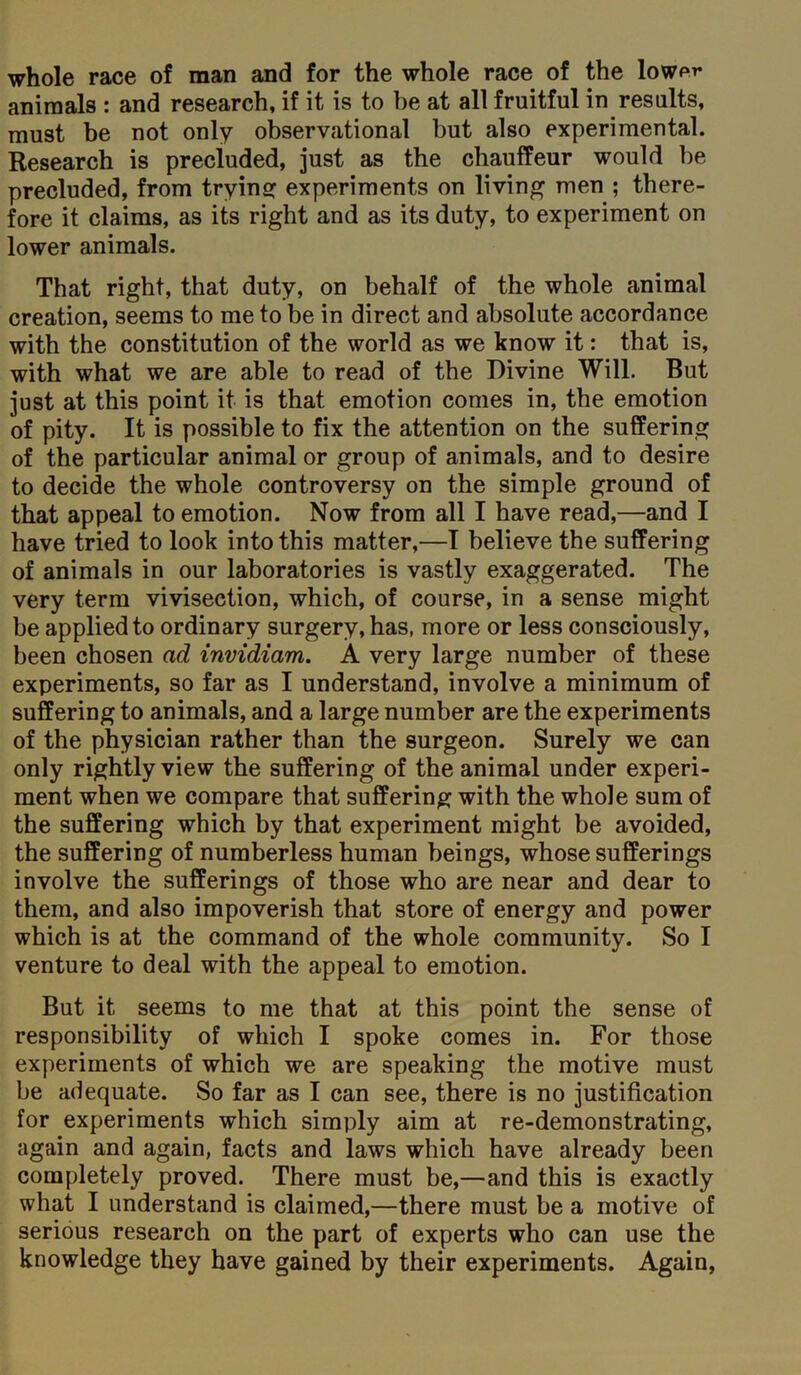 whole race of man and for the whole race of the lowpr animals : and research, if it is to be at all fruitful in results, must be not only observational but also experimental. Research is precluded, just as the chauffeur would be precluded, from trying experiments on living men ; there- fore it claims, as its right and as its duty, to experiment on lower animals. That right, that duty, on behalf of the whole animal creation, seems to me to be in direct and absolute accordance with the constitution of the world as we know it: that is, with what we are able to read of the Divine Will. But just at this point it is that emotion comes in, the emotion of pity. It is possible to fix the attention on the suffering of the particular animal or group of animals, and to desire to decide the whole controversy on the simple ground of that appeal to emotion. Now from all I have read,—and I have tried to look into this matter,—I believe the suffering of animals in our laboratories is vastly exaggerated. The very term vivisection, which, of course, in a sense might be applied to ordinary surgery, has, more or less consciously, been chosen ad invidiam. A very large number of these experiments, so far as I understand, involve a minimum of suffering to animals, and a large number are the experiments of the physician rather than the surgeon. Surely we can only rightly view the suffering of the animal under experi- ment when we compare that suffering with the whole sum of the suffering which by that experiment might be avoided, the suffering of numberless human beings, whose sufferings involve the sufferings of those who are near and dear to them, and also impoverish that store of energy and power which is at the command of the whole community. So I venture to deal with the appeal to emotion. But it seems to me that at this point the sense of responsibility of which I spoke comes in. For those experiments of which we are speaking the motive must be adequate. So far as I can see, there is no justification for experiments which simply aim at re-demonstrating, again and again, facts and laws which have already been completely proved. There must be,—and this is exactly what I understand is claimed,—there must be a motive of serious research on the part of experts who can use the knowledge they have gained by their experiments. Again,