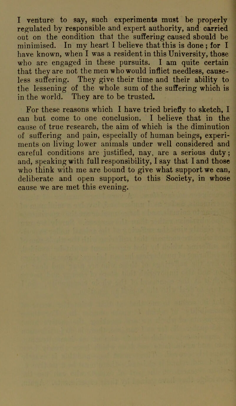 I venture to say, such experiments must be properly regulated by responsible and expert authority, and carried out on the condition that the suffering caused should be minimised. In my heart I believe that this is done; for I have known, when I was a resident in this University, those who are engaged in these pursuits. I am quite certain that they are not the men who would inflict needless, cause- less suffering. They give their time and their ability to the lessening of the whole sum of the suffering which is in the world. They are to be trusted. For these reasons which I have tried briefly to sketch, I can but come to one conclusion. I believe that in the cause of true research, the aim of which is the diminution of suffering and pain, especially of human beings, experi- ments on living lower animals under well considered and careful conditions are justified, nay, are a serious duty; and, speaking with full responsibility, I say that I and those who think with me are bound to give what support we can, deliberate and open support, to this Society, in whose cause we are met this evening.