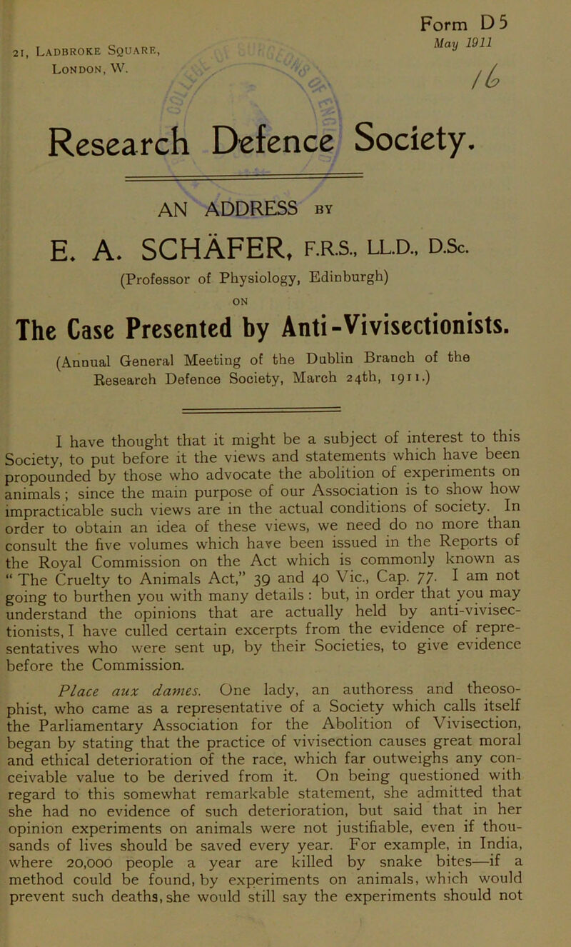 21, Ladbroke Square, London,W. O . Form D 5 May 1911 Research Defence Society. AN ADDRESS by E. A. SCHAFER. F.R.S., LLD., D.Sc. (Professor of Physiology, Edinburgh) ON The Case Presented by Anti-Vivisectionists. (Annual General Meeting of the Dublin Branch of the Research Defence Society, March 24th, 1911.) I have thought that it might be a subject of interest to this Society, to put before it the views and statements which have been propounded by those who advocate the abolition of experiments on animals; since the main purpose of our Association is to show how impracticable such views are in the actual conditions of society. In order to obtain an idea of these views, we need do no more than consult the five volumes which have been issued in the Reports of the Royal Commission on the Act which is commonly known as “ The Cruelty to Animals Act,” 39 and 40 Vic., Cap. 77. I am not going to burthen you with many details; but, in order that you may understand the opinions that are actually held by anti-vivisec- tionists, I have culled certain excerpts from the evidence of repre- sentatives who were sent up, by their Societies, to give evidence before the Commission. Place aux dames. One lady, an authoress and theoso- phist, who came as a representative of a Society which calls itself the Parliamentary Association for the Abolition of Vivisection, began by stating that the practice of vivisection causes great moral and ethical deterioration of the race, which far outweighs any con- ceivable value to be derived from it. On being questioned with regard to this somewhat remarkable statement, she admitted that she had no evidence of such deterioration, but said that in her opinion experiments on animals were not justifiable, even if thou- sands of lives should be saved every year. For example, in India, where 20,000 people a year are killed by snake bites—if a method could be found, by experiments on animals, which would prevent such deaths, she would still say the experiments should not