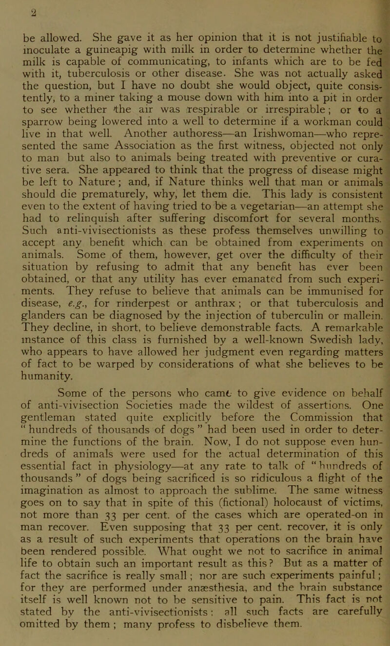 be allowed. She gave it as her opinion that it is not justifiable to inoculate a guineapig with milk in order to determine whether the milk is capable of communicating, to infants which are to be fed with it, tuberculosis or other disease. She was not actually asked the question, but I have no doubt she would object, quite consis- tently, to a miner taking a mouse down with him into a pit in order to see whether »the air was respirable or irrespirable; or to a sparrow being lowered into a well to determine if a workman could live in that well. Another authoress—an Irishwoman—who repre- sented the same Association as the first witness, objected not only to man but also to animals being treated with preventive or cura- tive sera. She appeared to think that the progress of disease might be left to Nature; and, if Nature thinks well that man or animals should die prematurely, why, let them die. This lady is consistent even to the extent of having tried to be a vegetarian—an attempt she had to relinquish after suffering discomfort for several months. Such anti-vivisectionists as these profess themselves unwilling to accept any benefit which can be obtained from experiments on animals. Some of them, however, get over the difficulty of their situation by refusing to admit that any benefit has ever been obtained, or that any utility has ever emanated from such experi- ments. They refuse to believe that animals can be immunised for disease, e.g., for rinderpest or anthrax ; or that tuberculosis and glanders can be diagnosed by the injection of tuberculin or mallein. They decline, in short, to believe demonstrable facts. A remarkable instance of this class is furnished by a well-known Swedish lady, who appears to have allowed her judgment even regarding matters of fact to be warped by considerations of what she believes to be humanity. Some of the persons who camt to give evidence on behalf of anti-vivisection Societies made the wildest of assertions. One gentleman stated quite explicitly before the Commission that “ hundreds of thousands of dogs ” had been used in order to deter- mine the functions of the brain. Now, I do not suppose even hun- dreds of animals were used for the actual determination of this essential fact in physiology—at any rate to talk of “ hundreds of thousands ” of dogs being sacrificed is so ridiculous a flight of the imagination as almost to approach the sublime. The same witness goes on to say that in spite of this (fictional) holocaust of victims, not more than 33 per cent, of the cases which are operated-on in man recover. Even supposing that 33 per cent, recover, it is only as a result of such experiments that operations on the brain have been rendered possible. What ought we not to sacrifice in animal life to obtain such an important result as this? But as a matter of fact the sacrifice is really small; nor are such experiments painful; for they are performed under anaesthesia, and the brain substance itself is well known not to be sensitive to pain. This fact is not stated by the anti-vivisectionists; all such facts are carefully omitted by them ; many profess to disbelieve them.