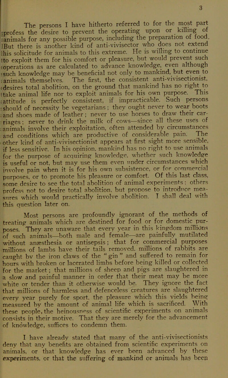 The persons I have hitherto referred to for the most part tprofess the desire to prevent the operating upon or killing of £ animals for any possible purpose, including the preparation of rood. IBut there is another kind of anti-vivisector who does not extend Ihis solicitude for animals to this extreme. He is willing to continue tto exploit them for his comfort or pleasure, but would prevent such (operations as are calculated to advance knowledge, even although 5 such knowledge may be beneficial not only to mankind, but even to ; animals themselves. The first, the consistent anti-vivisectionist, (desires total abolition, on the ground that mankind has no right to I take animal life nor to exploit animals for his own purpose. This .‘attitude is perfectly consistent, if impracticable. Such persons ! should of necessity be vegetarians; they ought never to wear boots ; and shoes made of leather; never to use horses to draw their car- ' riages; never to drink the milk of cows—since all these uses of ; animals involve their exploitation, often attended by circumstances and conditions which are productive of considerable pain. The ■ other kind of anti-vivisectionist appears at first sight more sensible, if less sensitive. In his opinion, mankind has no right to use animals for the purpose of acquiring knowledge, whether such knowledge is useful or not, but may use them even under circumstances which involve pain when it is for his own subsistence, or for commercial purposes, or to promote his pleasure or comfort. Of this last class, some desire to see the total abolition of animal experiments: others profess not to desire total abolition, but propose to introduce mea- sures which would practically involve abolition. T shall deal with this question later on. Most persons are profoundly ignorant of the methods of treating animals which are destined for food or for domestic: pur- poses. They are unaware that every year in this kingdom millions of such animals—both male and female—are painfully mutilated without anaesthesia or antisepsis; that for (:ommercial purposes millions of lambs have their tails removed, millions of rabbits are caught bv the iron claws of the “ gin ” and suffered to remain for hours with broken or lacerated limbs before being killed or collected for the market; that millions of sheep and pigs are slaughtered in a slow and painful manner in order that their meat may be more white or tender than it otherwise would be. They ignore the fact that millions of harmless and defenceless creatures are slaughtered every year purely for sport, the pleasure which this yields being measured by the amount of animal life which is sacrificed. With these people, the heinousness of scientific experiments on animals consists in their motive. That they are merely for the advancement of knowledge, suffices to condemn them. I have already stated that many of the anti-vivisectionists deny that any benefits are obtained from scientific experiments on animals, or that knowledge has ever been advanced by these experiments, or that the suffering of mankind cpr animals has been