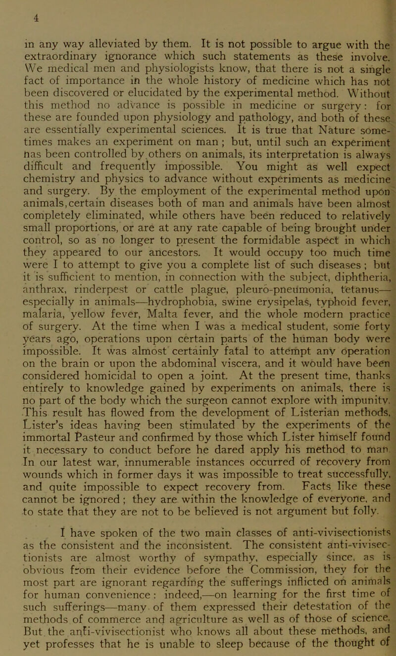 in any way alleviated by them. It is not possible to argue with the extraordinary ignorance which such statements as these involve. We medical men and physiologists know, that there is not a single fact of importance in the whole history of medicine which has not been discovered or elucidated by the experimental method. Without this method no advance is possible in medicine or surgery: for these are founded upon physiology and pathology, and both of these are essentially experimental sciences. It is true that Nature some- times makes an experiment on man ; but, until such an experiment nas been controlled by.others on animals, its interpretation is always difficult and frequently impossible. You might as well exp>ect chemistry and physics to advance without experiments as medicine and surgery. By the employment of the experimental method upon animals,certain diseases both of man and animals have been almost completely eliminated, while others have been reduced to relatively small proportions, or are at any rate capable of being brought under control, so as no longer to present the formidable aspect in which they appeared to our ancestors. It would occupy too much time were I to attempt to give you a complete list of such diseases ; but it is sufficient to mention, in connection with the subject, diphtheria, anthrax, rinderpest or cattle plague, pleuro-pneumonia, tetanus— especially in animals—hydrophobia, swine erysipelas, typhoid fever, malaria, yellow fever, Malta fever, and the whole modern practice of surgery. At the time when I was a medical student, some forty years ago, operations upon certain parts of the human body were impossible. It was almost certainly fatal to attempt any operation on the brain or upon the abdominal viscera, and it would have been considered homicidal to open a joint. At the present time, thanks entirely to knowledge gained by experiments on animals, there is no part of the body which the surgeon cannot explore with impunitv. This result has flowed from the development of Listerian methods. Lister’s ideas having been stimulated by the experiments of the immortal Pasteur and confirmed by those which Lister himself found it necessary to conduct before he dared apply his method to man. In our latest war, innumerable instances occurred of recovery from wounds which in former days it was impossible to treat successfully, and quite impossible to expect recovery from. Facts like these cannot be ignored ; they are within the knowledge of everyone, and to state that they are not to be believed is not argument but folly. I have spoken of the two main classes of anti-vivisectionists as the consistent and the inconsistent. The consistent anti-vivisec- tionists are almost worthy of sympathy, especially since, as is obvious from their evidence before the Commission, they for the most part are ignorant regarding the sufferings inflicted on animals for human convenience : indeed,—on learning for the first time of such sufferings—many of them expressed their detestation of the methods of commerce and agriculture as well as of those of science. But the anii-vivisectionist who knows all about these methods, and yet professes that he is unable to sleep because of the thought of