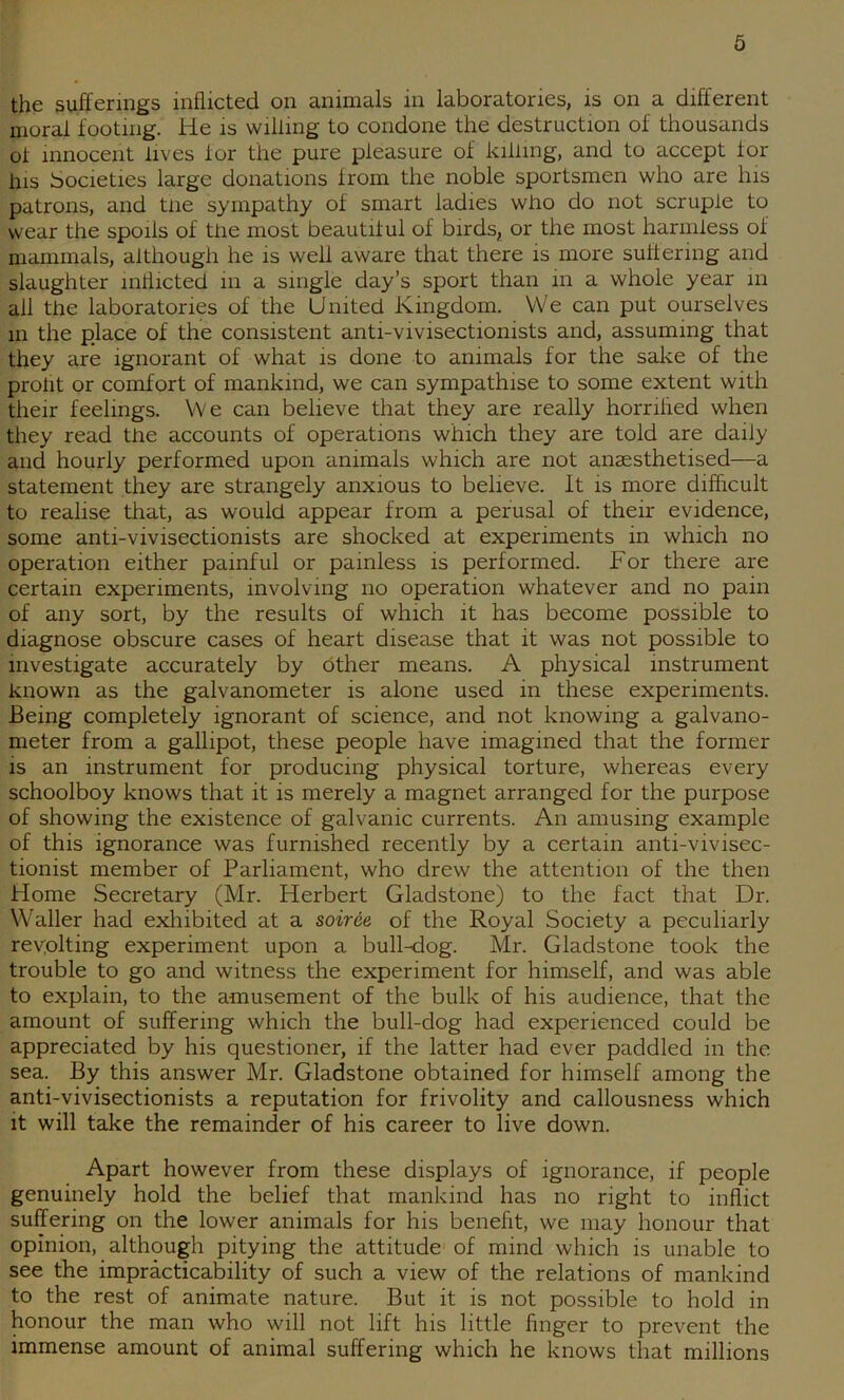 the sufferings inflicted on animals in laboratories, is on a different moral footing. He is willing to condone the destruction of thousands of innocent lives for the pure pleasure of killing, and to accept for ins Societies large donations from the noble sportsmen who are his patrons, and tne sympathy of smart ladies who do not scruple to wear the spoils of the most beautiful of birds, or the most harmless of mammals, although he is well aware that there is more suffering and slaughter inflicted in a single day’s sport than in a whole year m all the laboratories of the United Kingdom. VVe can put ourselves in the place of the consistent anti-vivisectionists and, assuming that they are ignorant of what is done to animals for the sal-ie of the prolit or comfort of mankind, we can sympathise to some extent with their feelings. VVe can believe that they are really horrihed when they read the accounts of operations which they are told are daily and hourly performed upon animals which are not anaesthetised—a statement they are strangely anxious to believe. It is more difficult to realise that, as would appear from a perusal of their evidence, some anti-vivisectionists are shocked at experiments in which no operation either painful or painless is performed. For there are certain experiments, involving no operation whatever and no pain of any sort, by the results of which it has become possible to diagnose obscure cases of heart disease that it was not possible to investigate accurately by other means. A physical instrument known as the galvanometer is alone used in these experiments. Being completely ignorant of science, and not knowing a galvano- meter from a gallipot, these people have imagined that the former is an instrument for producing physical torture, whereas every schoolboy knows that it is merely a magnet arranged for the purpose of showing the existence of galvanic currents. An amusing example of this ignorance was furnished recently by a certain anti-vivisec- tionist member of Parliament, who drew the attention of the then Home Secretary (Mr. Herbert Gladstone) to the fact that Dr. Waller had exhibited at a soiree of the Royal Society a peculiarly revplting experiment upon a bull-dog. Mr. Gladstone took the trouble to go and witness the experiment for himself, and was able to explain, to the amusement of the bulk of his audience, that the amount of suffering which the bull-dog had experienced could be appreciated by his questioner, if the latter had ever paddled in the sea. By this answer Mr. Gladstone obtained for himself among the anti-vivisectionists a reputation for frivolity and callousness which it will take the remainder of his career to live down. Apart however from these displays of ignorance, if people genuinely hold the belief that mankind has no right to inflict suffering on the lower animals for his benefit, we may honour that opinion, although pitying the attitude of mind which is unable to see the impracticability of such a view of the relations of mankind to the rest of animate nature. But it is not possible to hold in honour the man who will not lift his little finger to prevent the immense amount of animal suffering which he knows that millions