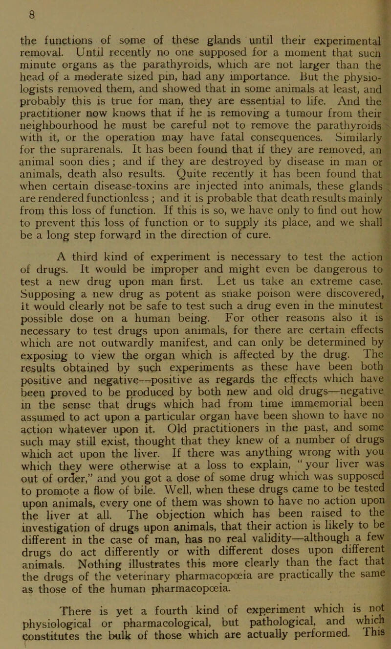the functions of some of these glands until their experimental removal. Until recently no one supposed for a moment that such minute organs as the parathyroids, which are not larger than the head of a moderate sized pin, had any importance. But the physio- logists removed them, and showed that in some animals at least, and probably this is true for man, they are essential to life. And the practitioner now knows that if he is removing a tumour from their neighbourhood he must be careful not to remove the parathyroids ' with it, or the operation may have fatal consequences. Similarly for the suprarenals. It has been found that if they are removed, an animal soon dies; and if they are destroyed by disease in man or animals, death also results. Quite recently it has been found that when certain disease-toxins are injected into animals, these glands ; are rendered functionless ; and it is probable that death results mainly from this loss of function. If this is so, we have only to find out how to prevent this loss of function or to supply its place, and we shall be a long step forward in the direction of cure. A third kind of experiment is necessary to test the action of drugs. It would be improper and might even be dangerous to test a new drug upon man first. Let us take an extreme case. Supposing a new drug as potent as snake poison were discovered, it would clearly not be safe to test such a drug even in the minutest possible dose on a human being. For other reasons also it is necessary to test drugs upon animals, for there are certain effects which are not outwardly manifest, and can only be determined by exposing to view the organ which is affected by the drug. Ihe results obtained by such experiments as these have been both positive and negative—positive as regards the effects which have been proved to be produced by both new and old drugs—negative in the sense that drugs which had from time immemorial been assumed to act upon a particular organ have been shown to have no action whatever upon it. Old practitioners in the past, and some such may still exist, thought that they knew of a number of drugs which act upon the liver. If there was anything wrong with you which they were otherwise at a loss to explain, “ your liver was out of order,” and you got a dose of some drug which was supposed to promote a flow of bile. Well, when these drugs came to be tested upon animals, every one of them was shown to have no action upon the liver at all. The objection which has been raised to the investigation of drugs upon animals, that their action is likely to be different in the case of man, has no real validity—although a few drugs do act differently or with different doses upon different animals. Nothing illustrates this more clearly than the fact that the drugs of the veterinary pharmacopoeia are practically the same as those of the human pharmacopoeia. There is yet a fourth kind of experiment which is not physiological or pharmacological, but pathological, and which constitutes the bulk of those which are actually performed. This