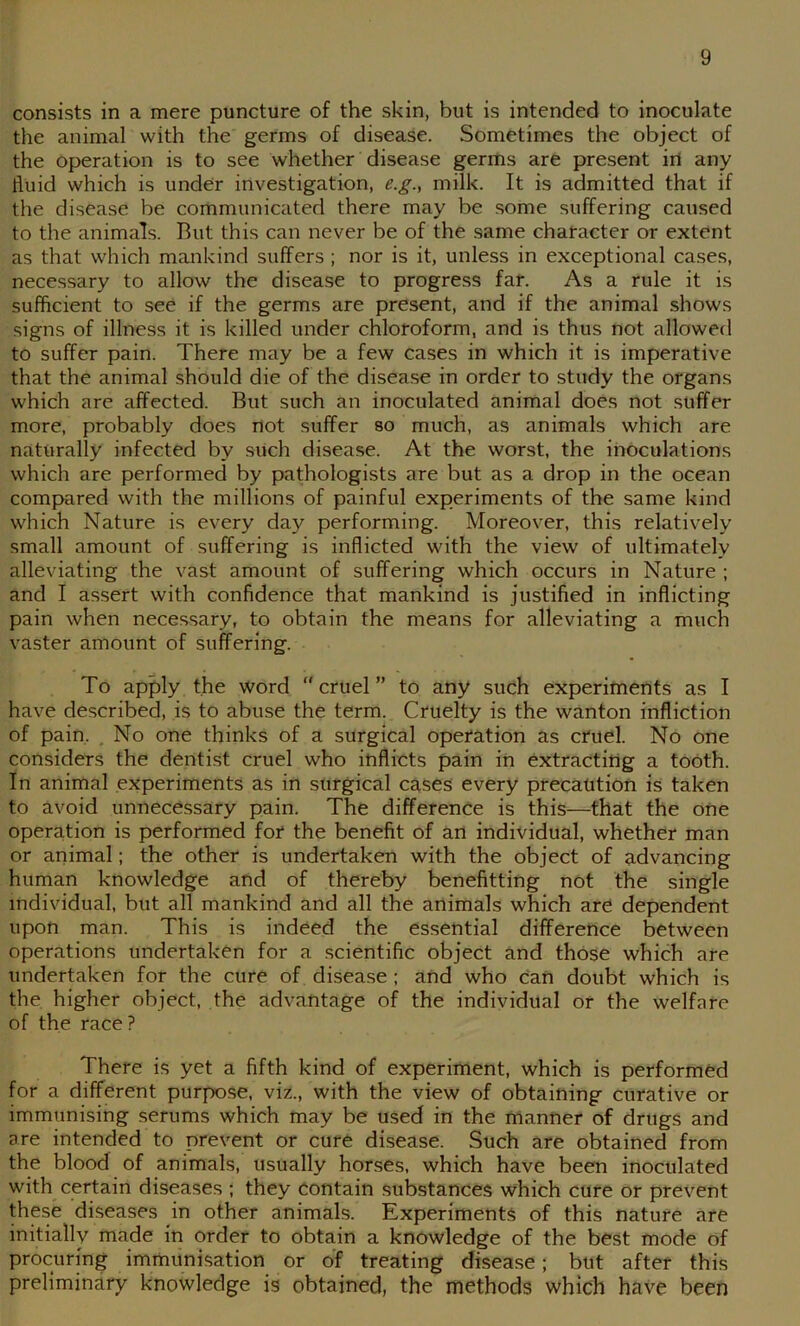 consists in a mere puncture of the skin, but is intended to inoculate the animal with the germs of disease. Sometimes the object of the operation is to see whether disease germs are present irt any fluid which is under investigation, e.g., milk. It is admitted that if the disease be communicated there may be some suffering caused to the animals. But this can never be of the .same character or extent as that which mankind suffers ; nor is it, unless in exceptional cases, necessary to allow the disease to progress far. As a rule it is sufficient to see if the germs are present, and if the animal shows signs of illness it is killed under chloroform, and is thus not allowed to suffer pain. There may be a few cases in which it is imperative that the animal should die of the disease in order to study the organs which are affected. But such an inoculated animal does not suffer more, probably does not suffer so much, as animals which are naturally infected by sUch disease. At the worst, the inoculations which are performed by pathologists are but as a drop in the ocean compared with the millions of painful experiments of the same kind which Nature is every day performing. Moreover, this relatively small amount of suffering is inflicted with the view of ultimately alleviating the vast amount of suffering which occurs in Nature ; and I assert with confidence that mankind is justified in inflicting pain when necessary, to obtain the means for alleviating a much vaster amount of suffering. To apply the word  cruel ” to any such experiments as I have described, is to abuse the term. Cruelty is the wanton infliction of pain, . No one thinks of a surgical operation as cruel. No one considers the dentist cruel who inflicts pain in extracting a tooth. In animal experiments as in surgical cases every precaution is taken to avoid unnece.ssary pain. The difference is this—that the one operation is performed for the benefit of an individual, whether man or animal; the other is undertaken with the object of advancing human knowledge and of thereby benefitting not the single individual, but all mankind and all the animals which arC dependent upon man. This is indeed the essential difference between operations undertaken for a scientific object and those which are undertaken for the cure of disea.se ; and who can doubt which is the higher object, the advantage of the individual or the welfare of the race? There is yet a fifth kind of experiment, which is performed for a different purpose, viz., with the view of obtaining curative or immunising serums which may be used in the manner of drugs and are intended to prevent or cure disease. Such are obtained from the blood of animals, usually horses, which have been inoculated with certain diseases ; they contain substances which cure or prevent these diseases in other animals. Experiments of this nature are initially made in order to obtain a knowledge of the best mode of procuring immunisation or of treating disease; but after this preliminary knowledge is obtained, the methods which have been