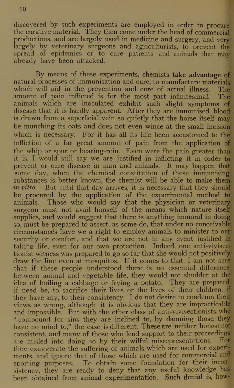 discovered by such experiments are employed in order to procure the curative material. They then come under the head of commercial productions, and are largely used in medicine and surgery, and very largely by veterinary surgeons and agriculturists, to prevent the spread of epidemics or to cure patients and animals that may already have been attacked. By means of these experiments, chemists take advantage of natural processes of immunisation and cure, to manufacture materials which will aid in the prevention and cure of actual illness. The amount of pain inflicted is for the most part infinitesimal. The animals which are inoculated exhibit such slight symptoms of disease that it is hardly apparent. After they are immunised, blood is drawn from a superficial vein so quietly that the horse itself may be munching its oats and does not even wince at the small incision which is necessary. For it has all its life been accustomed to the infliction of a far great amount of pain from the application of the whip or spur or bearing-rein. Even were the pain greater than it is, I would still say we are justified in inflicting it in order to prevent or cure disease in man and animals. It may happen that some day, when the chemical constitution of these immunising substances is better known, the chemist will be able to make them in vitro. But until that day arrives, it is necessary that they should be procured by the application of the experimental method to animals. Those who would say that the physician or veterinary surgeon must not avail himself of the means which nature itself supplies, and would suggest that there is anything immoral in doing so, must be prepared to assert, as some do, that under no conceivable circumstances have we a right to employ animals to minister to our security or comfort, and that we are not in any event justified in taking life, even for our own protection. Indeed, one anti-vivisec- tionist witness was prepared to go so far that she would not positively draw the line even at mosquitos. If it comes to that, I am not sure that if these people understood there is no essential difference between animal and vegetable life, they would not shudder at the idea of boiling a cabbage or frying a potato. They are prepared if need be, to sacrifice their lives or the lives of their children, if they have any, to their consistency. I do not desire to condemn their views as wrong, although it is obvious that they are impracticable and impossible. But with the other class of anti-vivisectionists. who “ comoound for sins they are inclined to, by damning those, they have no mind to,” the case is different. These are neither honest nor consistent, and many of those who lend support to their proceedings are misled into doing <^o by their wilful misrepresentations. For they exageerate the suffering of animals which are used for experi- ments. and ignore that of those which are used for commercial and sporting purposes. To obtain some foundation for their incon- sistency, they are ready to deny that any useful knowledge has been obtained from animal experimentation. Such denial is, how-
