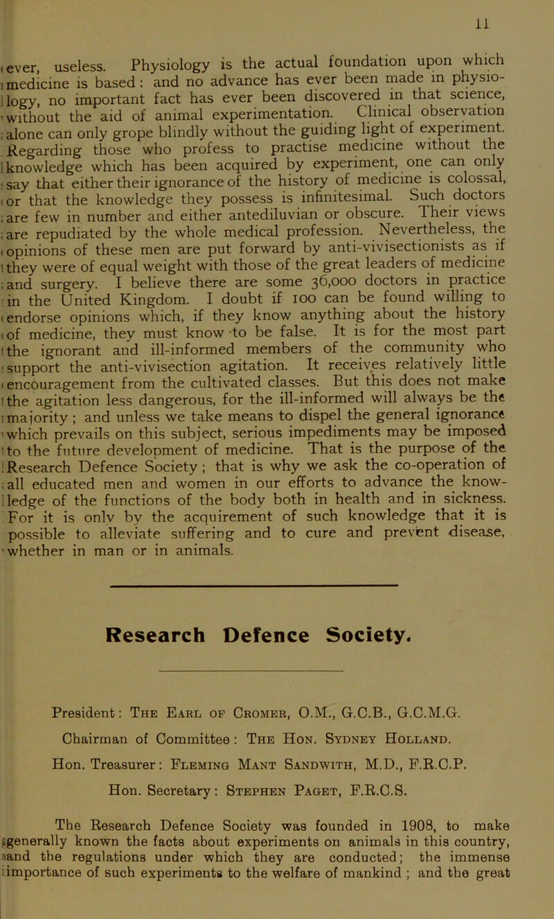 • ever, useless. Physiology is the actual foundation upon which I medicine is based: and no advance has ever been made in physio- llogy, no important fact has ever been discovered in that science, ’Without the aid of animal experimentation. Clinical observation . alone can only grope blindly without the guiding light of experiment. Regarding those who profess to practise medicine without the 1 knowledge which has been acquired by experiment, one can only ; say that either their ignorance of the history of medicine is colossal, (or that the knowledge they possess is infinitesimal. Such doctors ; are few in number and either antediluvian or obscure. Their views ; are repudiated by the whole medical profession. Nevertheless, the (opinions of these men are put forward by anti-vivisectionists as if 1 they were of equal weight with those of the great leaders of medicine ;and surgery. I believe there are some 36,000 doctors in practice in the United Kingdom. I doubt if lOO can be found willing to (endorse opinions which, if they know anything about the history (of medicine, they must know -to be false. It is for the most part I the ignorant and ill-informed members of the community who ' support the anti-vivisection agitation. It receives relatively little (encouragement from the cultivated classes. But this does not make I the agitation less dangerous, for the ill-informed will always be the 1 majority ; and unless we take means to dispel the general ignorance ’which prevails on this subject, serious impediments may be imposed I to the future development of medicine. That is the purpose of the JResearch Defence Society; that is why we ask the co-operation of :all educated men and women in our efforts to advance the know- 1 ledge of the functions of the body both in health and in sickness. For it is only by the acquirement of such knowledge that it is possible to alleviate suffering and to cure and prevent disease, ’whether in man or in animals. Research Defence Society. President: The Earl of Cromer, O.M., G.C.B., G.C.M.G. Chairman of Committee: The Hon. Sydney Holland. Hon. Treasurer; Fleming Mant Sandwith, M.D., F.R.C.P. Hon. Secretary: Stephen Paget, F.R.C.S. The Research Defence Society was founded in 1908, to make tgenerally known the facts about experiments on animals in this country, aand the regulations under which they are conducted; the immense iimportance of such experiments to the welfare of mankind ; and the great