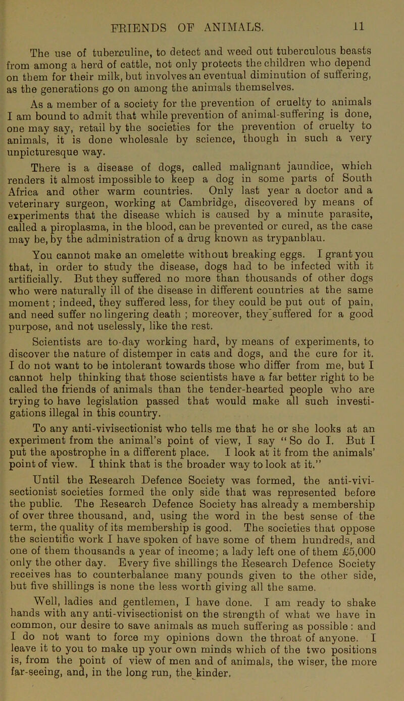 The use of tuberculine, to detect and weed out tuberculous beasts from among a herd of cattle, not only protects the children who depend on them for their milk, but involves an eventual diminution of suffering, as the generations go on among the animals themselves. As a member of a society for the prevention of cruelty to animals I am bound to admit that while prevention of animal-suffering is done, one may say, retail by the societies for the prevention of cruelty to animals, it is done wholesale by science, though in such a very unpicturesque way. There is a disease of dogs, called malignant jaundice, which renders it almost impossible to keep a dog in some parts of South Africa and other warm countries. Only last year a doctor and a veterinary surgeon, working at Cambridge, discovered by means of experiments that the disease which is caused by a minute parasite, called a piroplasma, in the blood, can be prevented or cured, as tbe case may be, by the administration of a drug known as trypanblau. You cannot make an omelette without breaking eggs. I grant you that, in order to study the disease, dogs had to be infected with it artificially. But they suffered no more than thousands of other dogs who were naturally ill of the disease in different countries at the same moment; indeed, they suffered less, for they could be put out of pain, and need suffer no lingering death ; moreover, they^suffered for a good purpose, and not uselessly, like the rest. Scientists are to-day working hard, by means of experiments, to discover the nature of distemper in cats and dogs, and the cure for it. I do not want to be intolerant towards those who differ from me, but I cannot help thinking that those scientists have a far better right to be called the friends of animals than the tender-hearted people who are trying to have legislation passed that would make all such investi- gations illegal in this country. To any anti-vivisectionist who tells me that he or she looks at an experiment from the animal’s point of view, I say “ So do I. But I put the apostrophe in a different place. I look at it from the animals’ point of view. I think that is the broader way to look at it.” Until the Research Defence Society was formed, the anti-vivi- sectionist societies formed the only side that was represented before the public. The Research Defence Society has already a membership of over three thousand, and, using the word in the best sense of the tei’m, the quality of its membership is good. The societies that oppose the scientific work I have spoken of have some of them hundreds, and one of them thousands a year of income; a lady left one of them £5,000 only the other day. Every five shillings the Research Defence Society receives has to counterbalance many pounds given to the other side, but five shillings is none the less worth giving all the same. Well, ladies and gentlemen, I have done. I am ready to shake hands with any anti-vivisectionist on the strength of what we have in common, our desire to save animals as much suffering as possible : and I do not want to force my opinions down the throat of anyone. I leave it to you to make up your own minds which of the two positions is, from the point of view of men and of animals, the wiser, the more far-seeing, and, in the long run, the kinder.