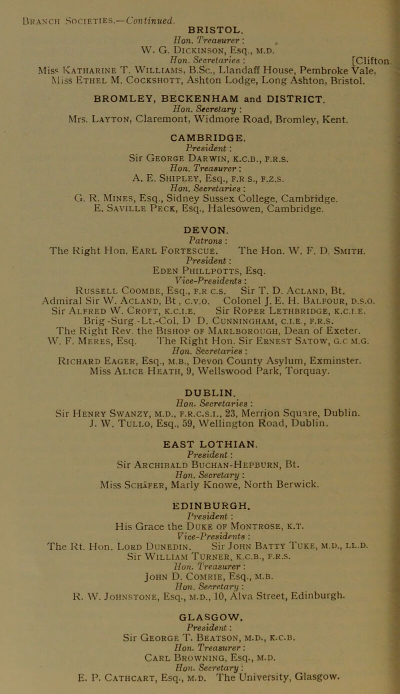 BRISTOL. Hon. Treasurer: W. G. Dickinson, Esq., m.d. Hon. Secretaries : [Clifton. Miss Katharine T. Williams, B.Sc., Llandaff House, Pembroke Vale, Miss Ethel M. Cockshott, Ashton Lodge, Long Ashton, Bristol. BROMLEY, BECKENHAM and DISTRICT. Hon. Secretary : Mrs. Layton, Claremont, Widmore Road, Bromley, Kent. CAMBRIDGE. President : Sir George Darwin, k.c.b., f.r.s. Hon. Treasurer: A. E. Shipley, Esq., f.r s., f.z.s. Hon. Secretaries: G. R. Mines, Esq., Sidney Sussex College, Cambridge. E. Saville Peck, Esq., Halesowen, Cambridge. DEVON. Patrons : The Right Hon. Earl Fortescue. The Hon. W. F. D. Smith. President: Eden Phillpotts, Esq. Vice-Presidents : Russell Coombe, Esq., f.r c.s. Sir T. D. Acland, Bt. Admiral Sir W. Acland, Bt, c.v.o. Colonel J. E. H. Balfour, d.s.o. Sir Alfred W. Croft, k.c.i.e. Sir Roper Lethbridge, k.c.i.e. Brig-Surg -Lt.-Col. D D. Cunningham, c.i.e., f.r.s. The Right Rev. the Bishop of Marlborough, Dean of Exeter. W. F. Meres, Esq. The Right Hon. Sir Ernest Satow, g.c m.g. Hon. Secretaries : Richard Eager, Esq., m.b., Devon County Asylum, Exminster. Miss Alice Heath, 9, Wellswood Park, Torquay. DUBLIN. Hon. Secretaries : Sir Henry Swanzy, m.d., f.r.c.s.i., 23, Merrion Squire, Dublin. J. W. Tuli.o, Esq., 59, Wellington Road, Dublin. EAST LOTHIAN. President: Sir Archibald Buchan-Hepburn, Bt. Hon. Secretary : Miss Schafer, Marly Knowe, North Berwick. EDINBURGH. President : His Grace the Duke of Montrose, k.t. Vice-Presidents : The Rt. Hon. Lord Dunedin. Sir John Batty Tuke, m.d., ll.d. Sir William Turner, k.c.b., f.r.s. Hurt. Treasurer : John D. Comrie, Esq., m.b. Hon. Secretary : R. W. Johnstone, Esq., m.d., 10, Alva Street, Edinburgh. GLASGOW. President: Sir George T. Beatson, m.d., k.c.b. Hon. Treasurer: Carl Browning, Esq., m.d. Hon. Secretary: E. P. Cathcart, Esq., m.d. The University, Glasgow.