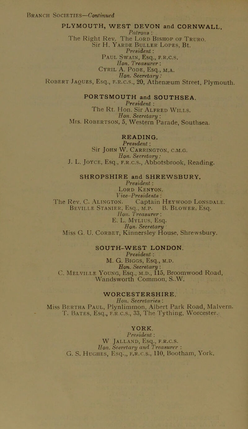 PLYMOUTH, WEST DEVON and CORNWALL. Patrons : The Right Rev. The Lord Bishop of Truro. Sir H. Yarde Buller Lopes, Bt. President: Paul Swain, Esq., f.r.c.s. lion. Treasurer: Cyril A. Pode, Esq., m.a. Hon. Secretary: Robert Jaques, Esq., f.r.c.s., 20, Athenaeum Street, Plymouth. PORTSMOUTH and SOUTHSEA. President : The Rt. Hon. Sir Alfred Wills. Hon. Secretary: Mrs. Robertson, 5, Western Parade, Southsea. READING. President: Sir John W. Carrington, c.m.g. Hon. Secretary: J. L. Joyce, Esq., f.r.c.s., Abbotsbrook, Reading. SHROPSHIRE and SHREWSBURY. President: Lord Kenyon. Vice-Presidents: The Rev. C. Alington. Captain Heywood Lonsdale. Beville Stanier, Esq., m.p. B. Blower, Esq. Hon. Treasurer: E. L. Mylius, Esq. Hon. Secretary Miss G. U. Corbet, Kinnersley House, Shrewsbury. SOUTH-WEST LONDON. President: M. G. Biggs, Esq., m.d. Hon. Secretary: C. Melville Young, Esq., m.d., 115, Broomwood Road, Wandsworth Common, S..W. WORCESTERSHIRE. Hon. Secretaries : Miss Bertha Paul, Plynlimmon, Albert Park Road, Malvern. T. Bates, Esq., f.r.c.s., 33, The Tything, Worcester. YORK. President: W Jalland, Esq., f.r.c.s. Hon. Secretary and Treasurer : G. S. Hughes, Esq.,, f.r.c.s., 110, Bootham, York,