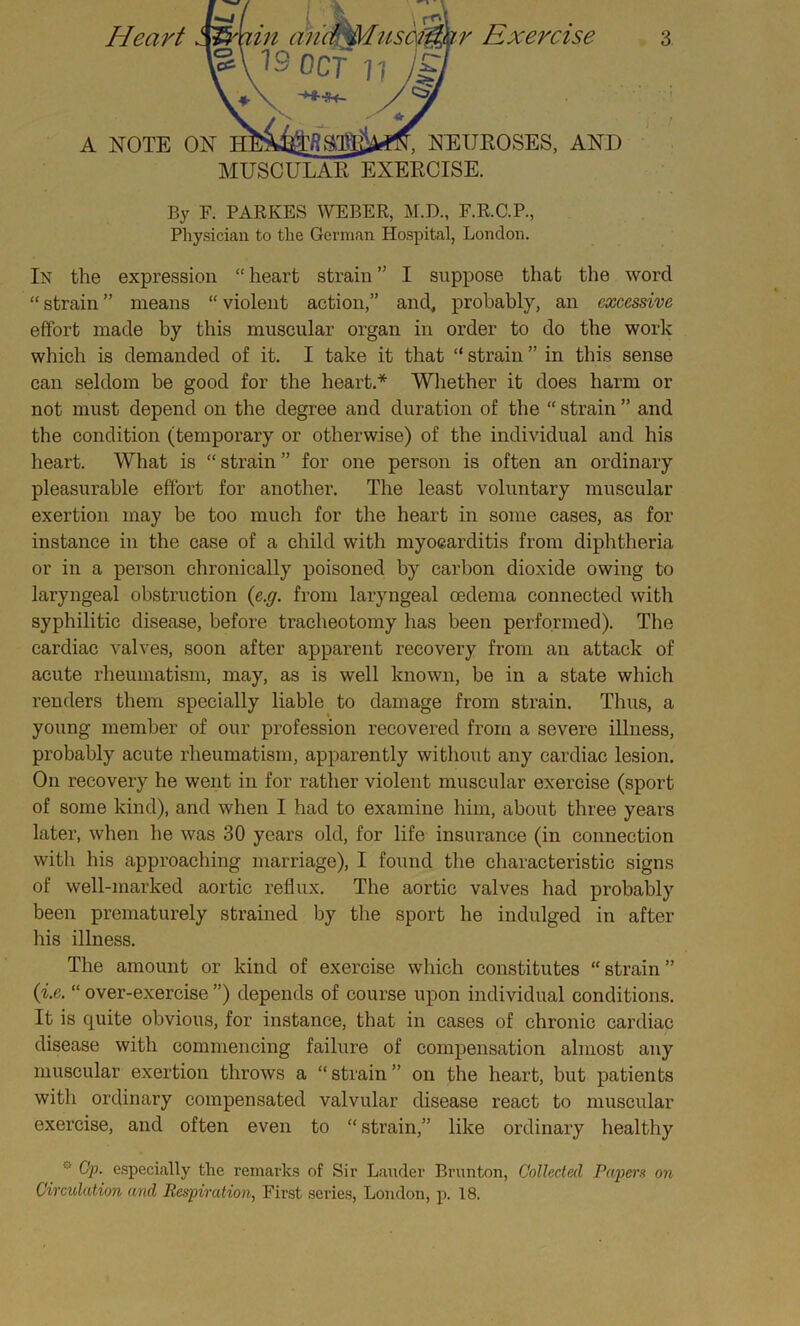 By F. PARKES WEBER, M.D., F.R.C.P., Physician to the German Hospital, London. In the expression “ heart strain ” I suppose that the word “ strain ” means “ violent action,” and, probably, an excessive effort made by this muscular organ in order to do the work which is demanded of it. I take it that “ strain ” in this sense can seldom be good for the heart.* Whether it does harm or not must depend on the degree and duration of the “ strain ” and the condition (temporary or otherwise) of the individual and his heart. What is “ strain ” for one person is often an ordinary pleasurable effort for another. The least voluntary muscular exertion may be too much for the heart in some cases, as for instance in the case of a child with myocarditis from diphtheria or in a person chronically poisoned by carbon dioxide owing to laryngeal obstruction (e.g. from laryngeal oedema connected with syphilitic disease, before tracheotomy has been performed). The cardiac valves, soon after apparent recovery from an attack of acute rheumatism, may, as is well known, be in a state which renders them specially liable to damage from strain. Thus, a young member of our profession recovered from a severe illness, probably acute rheumatism, apparently without any cardiac lesion. On recovery he went in for rather violent muscular exercise (sport of some kind), and when I had to examine him, about three years later, when he was 30 years old, for life insurance (in connection witli his approaching marriage), I found the characteristic signs of well-marked aortic reflux. The aortic valves had probably been prematurely strained by the sport he indulged in after his illness. The amount or kind of exercise which constitutes “ strain ” (i.e. “ over-exercise ”) depends of course upon individual conditions. It is quite obvious, for instance, that in cases of chronic cardiac disease with commencing failure of compensation almost any muscular exertion throws a “ strain ” on the heart, but patients with ordinary compensated valvular disease react to muscular exercise, and often even to “ strain,” like ordinary healthy w Op. especially the remarks of Sir Lauder Brunton, Collected Papers on Circulation and Respiration, First series, London, p. 18.