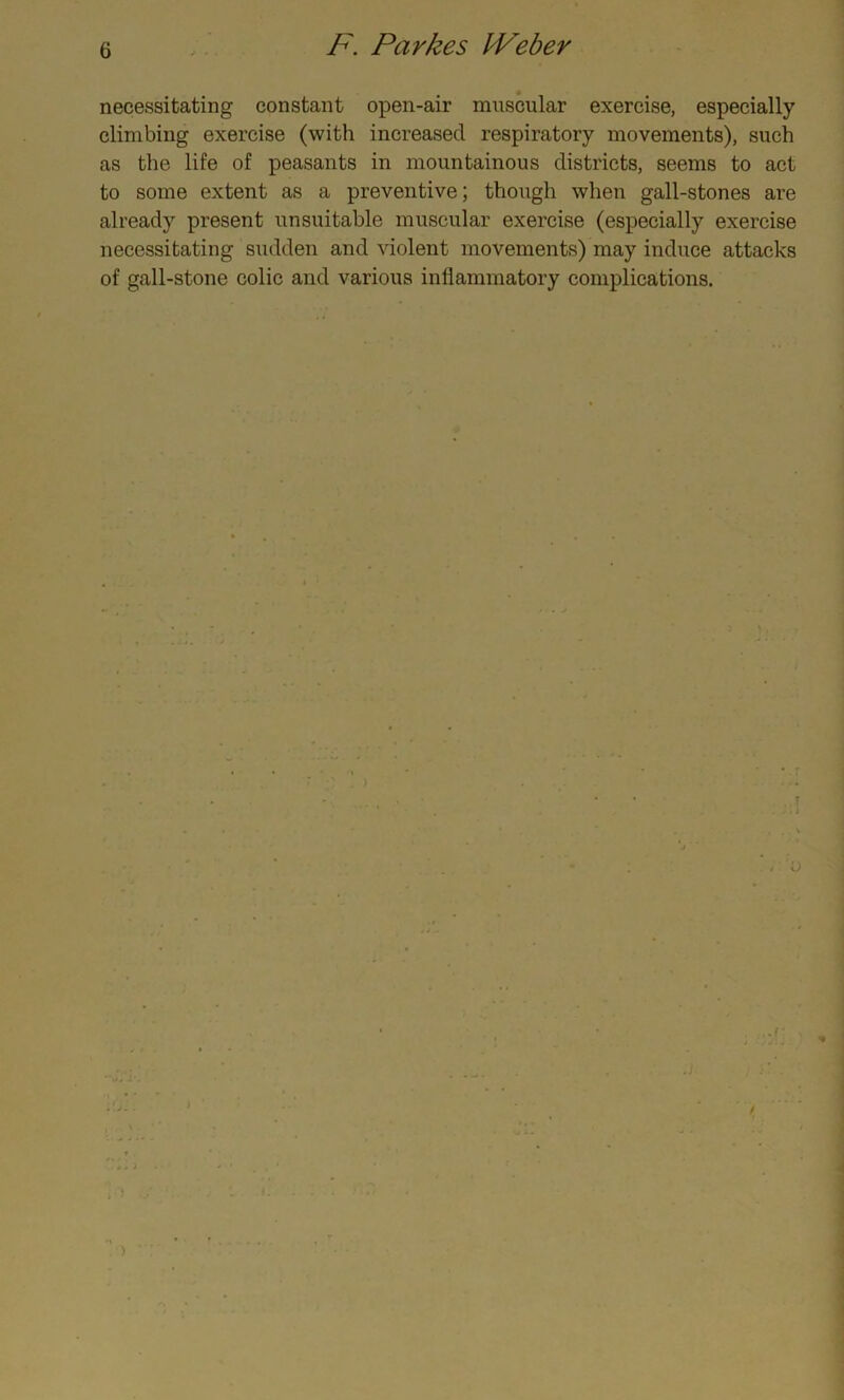 necessitating constant open-air muscular exercise, especially climbing exercise (with increased respiratory movements), such as the life of peasants in mountainous districts, seems to act to some extent as a preventive; though when gall-stones are already present unsuitable muscular exercise (especially exercise necessitating sudden and violent movements) may induce attacks of gall-stone colic and various inflammatory complications.