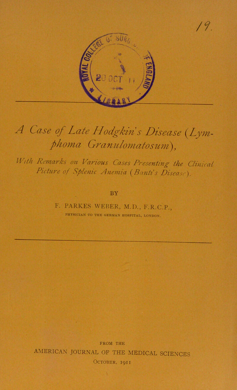 /?. A Case of Late Hodgkin s Disease (Lym- phoma Grami lo mato stem), With Remarks on Various Cases Presenting the Clinical Picture of Splenic Anemia (Banti's Disease). BY F. PARKES WEBER, M.D., F.R.C.P., PHYSICIAN TO THE GERMAN HOSPITAL, LONDON. FROM THE AMERICAN JOURNAL OF THE MEDICAL SCIENCES October, 1911