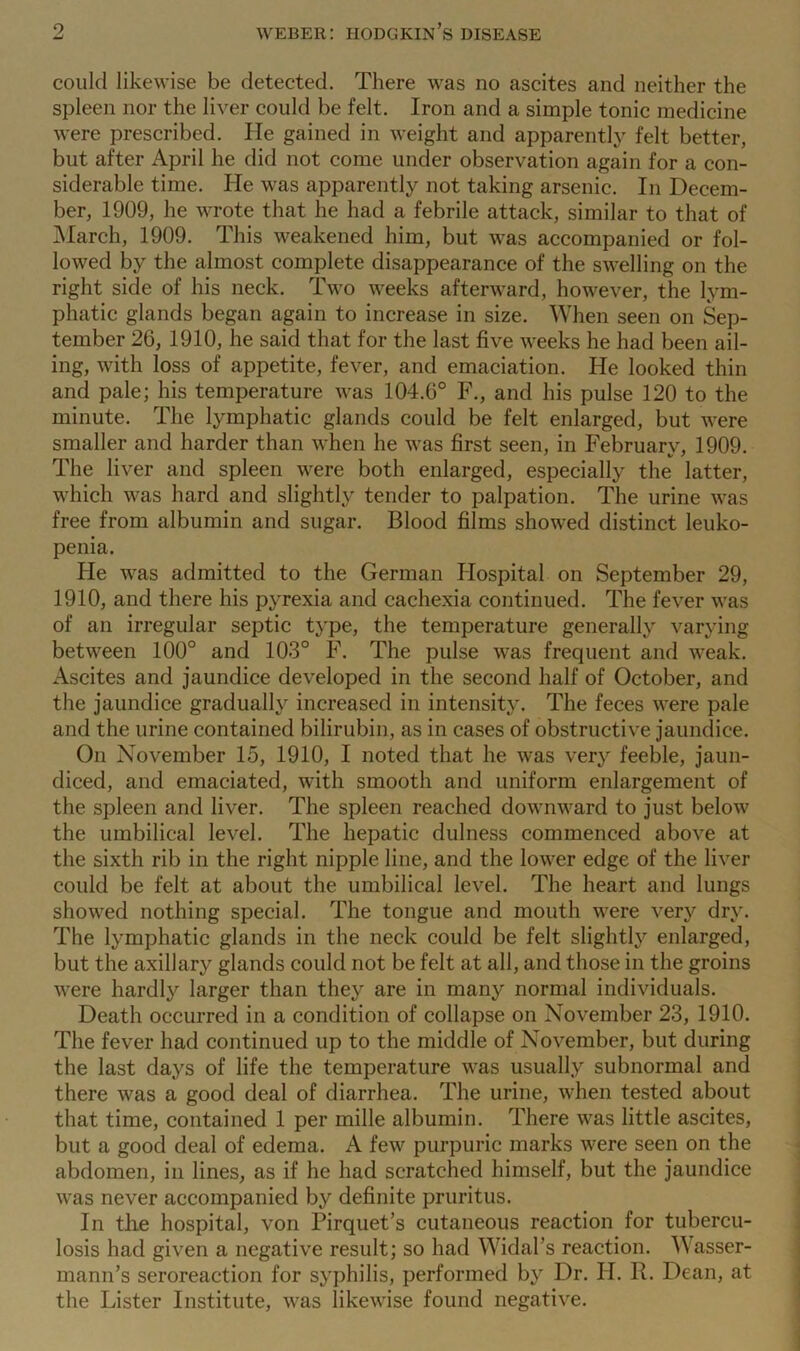 could likewise be detected. There was no ascites and neither the spleen nor the liver could be felt. Iron and a simple tonic medicine were prescribed. He gained in weight and apparently felt better, but after April he did not come under observation again for a con- siderable time. He was apparently not taking arsenic. In Decem- ber, 1909, he wrote that he had a febrile attack, similar to that of March, 1909. This weakened him, but was accompanied or fol- lowed by the almost complete disappearance of the swelling on the right side of his neck. Two weeks afterward, however, the lym- phatic glands began again to increase in size. When seen on Sep- tember 26, 1910, he said that for the last five weeks he had been ail- ing, with loss of appetite, fever, and emaciation. He looked thin and pale; his temperature was 104.6° F., and his pulse 120 to the minute. The lymphatic glands could be felt enlarged, but were smaller and harder than when he was first seen, in February, 1909. The liver and spleen were both enlarged, especially the latter, which was hard and slightly tender to palpation. The urine was free from albumin and sugar. Blood films showed distinct leuko- penia. He was admitted to the German Hospital on September 29, 1910, and there his pyrexia and cachexia continued. The fever was of an irregular septic type, the temperature generally varying between 100° and 103° F. The pulse was frequent and weak. Ascites and jaundice developed in the second half of October, and the jaundice gradually increased in intensity. The feces were pale and the urine contained bilirubin, as in cases of obstructive jaundice. On November 15, 1910, I noted that he was very feeble, jaun- diced, and emaciated, with smooth and uniform enlargement of the spleen and liver. The spleen reached downward to just below the umbilical level. The hepatic dulness commenced above at the sixth rib in the right nipple line, and the lower edge of the liver could be felt at about the umbilical level. The heart and lungs showed nothing special. The tongue and mouth were very dry. The lymphatic glands in the neck could be felt slightly enlarged, but the axillary glands could not be felt at all, and those in the groins were hardly larger than they are in many normal individuals. Death occurred in a condition of collapse on November 23, 1910. The fever had continued up to the middle of November, but during the last days of life the temperature was usually subnormal and there was a good deal of diarrhea. The urine, when tested about that time, contained 1 per mille albumin. There was little ascites, but a good deal of edema. A few purpuric marks were seen on the abdomen, in lines, as if he had scratched himself, but the jaundice was never accompanied by definite pruritus. In the hospital, von Pirquet’s cutaneous reaction for tubercu- losis had given a negative result; so had Widal’s reaction. Wasser- mann’s seroreaction for syphilis, performed by Dr. FI. R. Dean, at the Lister Institute, was likewise found negative.